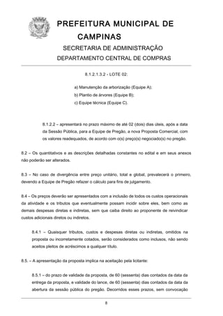 PREFEITURA MUNICIPAL DE
CAMPINAS
SECRETARIA DE ADMINISTRAÇÃO
DEPARTAMENTO CENTRAL DE COMPRAS
8.1.2.1.3.2 - LOTE 02:
a) Manutenção da arborização (Equipe A);
b) Plantio de árvores (Equipe B);
c) Equipe técnica (Equipe C).

8.1.2.2 – apresentará no prazo máximo de até 02 (dois) dias úteis, após a data
da Sessão Pública, para a Equipe de Pregão, a nova Proposta Comercial, com
os valores readequados, de acordo com o(s) preço(s) negociado(s) no pregão.
8.2 – Os quantitativos e as descrições detalhadas constantes no edital e em seus anexos
não poderão ser alterados.
8.3 – No caso de divergência entre preço unitário, total e global, prevalecerá o primeiro,
devendo a Equipe de Pregão refazer o cálculo para fins de julgamento.
8.4 – Os preços deverão ser apresentados com a inclusão de todos os custos operacionais
da atividade e os tributos que eventualmente possam incidir sobre eles, bem como as
demais despesas diretas e indiretas, sem que caiba direito ao proponente de reivindicar
custos adicionais diretos ou indiretos.
8.4.1 – Quaisquer tributos, custos e despesas diretas ou indiretas, omitidos na
proposta ou incorretamente cotados, serão considerados como inclusos, não sendo
aceitos pleitos de acréscimos a qualquer título.
8.5. – A apresentação da proposta implica na aceitação pela licitante:
8.5.1 – do prazo de validade da proposta, de 60 (sessenta) dias contados da data da
entrega da proposta, e validade do lance, de 60 (sessenta) dias contados da data da
abertura da sessão pública do pregão. Decorridos esses prazos, sem convocação
8

 