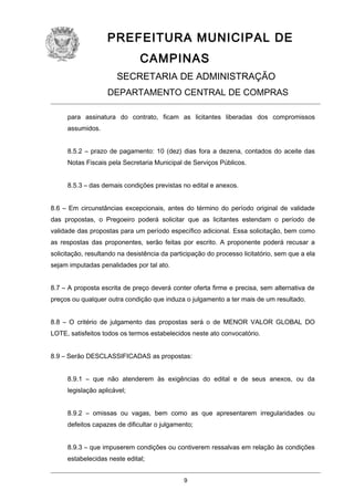 PREFEITURA MUNICIPAL DE
CAMPINAS
SECRETARIA DE ADMINISTRAÇÃO
DEPARTAMENTO CENTRAL DE COMPRAS
para assinatura do contrato, ficam as licitantes liberadas dos compromissos
assumidos.
8.5.2 – prazo de pagamento: 10 (dez) dias fora a dezena, contados do aceite das
Notas Fiscais pela Secretaria Municipal de Serviços Públicos.
8.5.3 – das demais condições previstas no edital e anexos.
8.6 – Em circunstâncias excepcionais, antes do término do período original de validade
das propostas, o Pregoeiro poderá solicitar que as licitantes estendam o período de
validade das propostas para um período específico adicional. Essa solicitação, bem como
as respostas das proponentes, serão feitas por escrito. A proponente poderá recusar a
solicitação, resultando na desistência da participação do processo licitatório, sem que a ela
sejam imputadas penalidades por tal ato.
8.7 – A proposta escrita de preço deverá conter oferta firme e precisa, sem alternativa de
preços ou qualquer outra condição que induza o julgamento a ter mais de um resultado.
8.8 – O critério de julgamento das propostas será o de MENOR VALOR GLOBAL DO
LOTE, satisfeitos todos os termos estabelecidos neste ato convocatório.
8.9 – Serão DESCLASSIFICADAS as propostas:
8.9.1 – que não atenderem às exigências do edital e de seus anexos, ou da
legislação aplicável;
8.9.2 – omissas ou vagas, bem como as que apresentarem irregularidades ou
defeitos capazes de dificultar o julgamento;
8.9.3 – que impuserem condições ou contiverem ressalvas em relação às condições
estabelecidas neste edital;
9

 