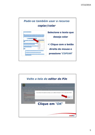 17/12/2014
5
Pode-se também usar o recurso
copiar/colar
Selecione o texto que
deseja colar
< Clique com o botão
direito do mouse e
pressione ‘COPIAR’
Volte a tela do editor do PJe
Clique em ‘OK’
 