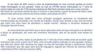 O ano letivo de 2021 marca o início da implementação do novo currículo paulista do ensino
médio homologado no ano passado. Todos os mais de 470.000 alunos matriculados na 1ª série do
ensino médio em mais de 3.700 escolas estaduais de São Paulo estreiam neste ano o novo currículo.
São Paulo foi o primeiro estado do país a construir o documento, a partir da escuta de toda a rede,
determinado pela lei de reforma do ensino médio, sancionada em 2017.
“O novo ensino médio tem como principal vantagem aproximar os estudantes das
transformações da sociedade e do mundo do trabalho, dando mais sentido a este ciclo do ensino
que sofre com altas taxas de abandono e evasão escolar”, destaca o secretário estadual de
Educação, Rossieli Soares.
As novas diretrizes permitem que o aluno opte pelas áreas em que mais gosta e se identifica
e possa se aprofundar, por meio dos itinerários formativos, sem ter de passar mais tempo na
escola.
A partir de junho, todos os estudantes da 1ª série do ensino médio terão de escolher quais
itinerários irão cursar a partir da 2ª série. Uma consulta pública realizada no ano passado, mostrou
que 49% dos alunos têm interesse em seguir na área de formação técnica e profissional. Outros
46% sinalizaram que vão optar pela área de linguagens, seguida por ciências da natureza (35%),
matemática (31%) e ciências humanas (28%).
 