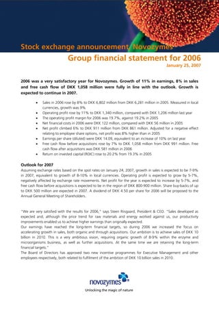 Stock exchange announcement, Novozymes
                             Group financial statement for 2006
                                                                                           January 25, 2007


2006 was a very satisfactory year for Novozymes. Growth of 11% in earnings, 8% in sales
and free cash flow of DKK 1,058 million were fully in line with the outlook. Growth is
expected to continue in 2007.

         •   Sales in 2006 rose by 8% to DKK 6,802 million from DKK 6,281 million in 2005. Measured in local
             currencies, growth was 9%
         •   Operating profit rose by 11% to DKK 1,340 million, compared with DKK 1,206 million last year
         •   The operating profit margin for 2006 was 19.7%, against 19.2% in 2005
         •   Net financial costs in 2006 were DKK 122 million, compared with DKK 56 million in 2005
         •   Net profit climbed 6% to DKK 911 million from DKK 861 million. Adjusted for a negative effect
             relating to employee share options, net profit was 8% higher than in 2005
         •   Earnings per share (diluted) were DKK 14.09, equivalent to an increase of 10% on last year
         •   Free cash flow before acquisitions rose by 7% to DKK 1,058 million from DKK 991 million. Free
             cash flow after acquisitions was DKK 581 million in 2006
         •   Return on invested capital (ROIC) rose to 20.2% from 19.3% in 2005

Outlook for 2007
Assuming exchange rates based on the spot rates on January 24, 2007, growth in sales is expected to be 7-9%
in 2007, equivalent to growth of 8-10% in local currencies. Operating profit is expected to grow by 5-7%,
negatively affected by exchange rate movements. Net profit for the year is expected to increase by 5-7%, and
free cash flow before acquisitions is expected to be in the region of DKK 800-900 million. Share buy-backs of up
to DKK 500 million are expected in 2007. A dividend of DKK 4.50 per share for 2006 will be proposed to the
Annual General Meeting of Shareholders.



“We are very satisfied with the results for 2006,quot; says Steen Riisgaard, President & CEO. quot;Sales developed as
expected and, although the price trend for raw materials and energy worked against us, our productivity
improvements enabled us to achieve higher earnings than originally expected.
Our earnings have reached the long-term financial targets, so during 2006 we increased the focus on
accelerating growth in sales, both organic and through acquisitions. Our ambition is to achieve sales of DKK 10
billion in 2010. This is a very ambitious vision, requiring organic growth of 8-9% within the enzyme and
microorganisms business, as well as further acquisitions. At the same time we are retaining the long-term
financial targets.”
The Board of Directors has approved two new incentive programmes for Executive Management and other
employees respectively, both related to fulfilment of the ambition of DKK 10 billion sales in 2010.




                                        Unlocking the magic of nature
 
