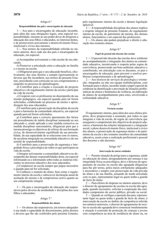 3870                                                        Diário da República, 1.ª série — N.º 171 — 2 de Setembro de 2010

                         Artigo 6.º                              pelo regulamento interno da escola e demais legislação
     Responsabilidade dos pais e encarregados de educação
                                                                 aplicável.
                                                                    2 — A responsabilidade disciplinar dos alunos implica
   1 — Aos pais e encarregados de educação incumbe,              o respeito integral do presente Estatuto, do regulamento
para além das suas obrigações legais, uma especial res-          interno da escola, do património da mesma, dos demais
ponsabilidade, inerente ao seu poder-dever de dirigirem a        alunos, funcionários e em especial dos professores.
educação dos seus filhos e educandos, no interesse destes,          3 — Os alunos não podem prejudicar o direito à edu-
e de promoverem activamente o desenvolvimento físico,            cação dos restantes alunos.
intelectual e cívico dos mesmos.
   2 — Nos termos da responsabilidade referida no nú-                                     Artigo 8.º
mero anterior, deve cada um dos pais e encarregados de
                                                                            Papel do pessoal não docente das escolas
educação, em especial:
   a) Acompanhar activamente a vida escolar do seu edu-             1 — O pessoal não docente das escolas deve colaborar
cando;                                                           no acompanhamento e integração dos alunos na comuni-
   b) Promover a articulação entre a educação na família         dade educativa, incentivando o respeito pelas regras de
e o ensino na escola;                                            convivência, promovendo um bom ambiente educativo e
   c) Diligenciar para que o seu educando beneficie, efec-       contribuindo, em articulação com os docentes, os pais e
tivamente, dos seus direitos e cumpra rigorosamente os           encarregados de educação, para prevenir e resolver pro-
deveres que lhe incumbem, nos termos do presente Esta-           blemas comportamentais e de aprendizagem.
tuto, procedendo com correcção no seu comportamento e               2 — Aos técnicos de serviços de psicologia e orienta-
empenho no processo de aprendizagem;                             ção, integrados ou não em equipa multidisciplinar, com
   d) Contribuir para a criação e execução do projecto           formação para o efeito, incumbe ainda o papel especial de
educativo e do regulamento interno da escola e participar        colaborar na identificação e prevenção de situações proble-
na vida da escola;                                               máticas de alunos e fenómenos de violência, na elaboração
   e) Cooperar com os professores no desempenho da sua           de planos de acompanhamento para estes, envolvendo a
missão pedagógica, em especial quando para tal forem             comunidade educativa.
solicitados, colaborando no processo de ensino e apren-
dizagem dos seus educandos;                                                               Artigo 9.º
   f) Contribuir para a preservação da disciplina da escola                            Vivência escolar
e para a harmonia da comunidade educativa, em especial
quando para tal forem solicitados;                                  O regulamento interno, para além dos seus efeitos pró-
   g) Contribuir para o correcto apuramento dos factos           prios, deve proporcionar a assunção, por todos os que
em procedimento de índole disciplinar instaurado ao seu          integram a vida da escola, de regras de convivência que
educando e, sendo aplicada a este medida correctiva ou           assegurem o cumprimento dos objectivos do projecto edu-
medida disciplinar sancionatória, diligenciar para que a         cativo, a harmonia das relações interpessoais e a integração
mesma prossiga os objectivos de reforço da sua formação          social, o pleno desenvolvimento físico, intelectual e cívico
cívica, do desenvolvimento equilibrado da sua persona-           dos alunos, a preservação da segurança destes e do patri-
lidade, da sua capacidade de se relacionar com os outros,        mónio da escola e dos restantes membros da comunidade
da sua plena integração na comunidade educativa e do seu         educativa, assim como a realização profissional e pessoal
sentido de responsabilidade;                                     dos docentes e não docentes.
   h) Contribuir para a preservação da segurança e inte-
gridade física e psicológica de todos os que participam na                               Artigo 10.º
vida da escola;                                                                 Intervenção de outras entidades
   i) Integrar activamente a comunidade educativa no de-
sempenho das demais responsabilidades desta, em especial            1 — Perante situação de perigo para a segurança, saúde
informando-se e informando sobre todas as matérias rele-         ou educação do aluno, designadamente por ameaça à sua
vantes no processo educativo dos seus educandos;                 integridade física ou psicológica, deve o director do agru-
   j) Comparecer na escola sempre que julgue necessário          pamento de escolas ou escola não agrupada diligenciar
e quando para tal for solicitado;                                para lhe pôr termo, pelos meios estritamente adequados
   k) Conhecer o estatuto do aluno, bem como o regula-           e necessários e sempre com preservação da vida privada
mento interno da escola e subscrever declaração anual de         do aluno e da sua família, actuando de modo articulado
aceitação do mesmo e de compromisso activo quanto ao             com os pais, representante legal ou quem tenha a guarda
seu cumprimento integral.                                        de facto do aluno.
                                                                    2 — Para efeitos do disposto no número anterior, deve
   3 — Os pais e encarregados de educação são respon-            o director do agrupamento de escolas ou escola não agru-
sáveis pelos deveres de assiduidade e disciplina dos seus        pada, quando necessário, solicitar a cooperação das enti-
filhos e educandos.                                              dades competentes do sector público, privado ou social.
                                                                    3 — Quando se verifique a oposição dos pais, represen-
                         Artigo 7.º                              tante legal ou quem tenha a guarda de facto do aluno, à
                                                                 intervenção da escola no âmbito da competência referida
                 Responsabilidade dos alunos
                                                                 nos números anteriores, o director do agrupamento de esco-
   1 — Os alunos são responsáveis, em termos adequados           las ou escola não agrupada deve comunicar imediatamente
à sua idade e capacidade de discernimento, pelos direitos        a situação à comissão de protecção de crianças e jovens
e deveres que lhe são conferidos pelo presente Estatuto,         com competência na área de residência do aluno ou, no
 