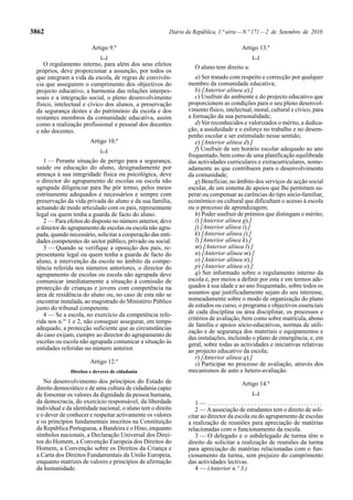 3862                                                     Diário da República, 1.ª série — N.º 171 — 2 de Setembro de 2010

                        Artigo 9.º                                                     Artigo 13.º
                            [...]                                                           [...]
    O regulamento interno, para além dos seus efeitos              O aluno tem direito a:
 próprios, deve proporcionar a assunção, por todos os
 que integram a vida da escola, de regras de convivên-             a) Ser tratado com respeito e correcção por qualquer
 cia que assegurem o cumprimento dos objectivos do              membro da comunidade educativa;
 projecto educativo, a harmonia das relações interpes-             b) [Anterior alínea a).]
 soais e a integração social, o pleno desenvolvimento              c) Usufruir do ambiente e do projecto educativo que
 físico, intelectual e cívico dos alunos, a preservação         proporcionem as condições para o seu pleno desenvol-
 da segurança destes e do património da escola e dos            vimento físico, intelectual, moral, cultural e cívico, para
 restantes membros da comunidade educativa, assim               a formação da sua personalidade;
 como a realização profissional e pessoal dos docentes             d) Ver reconhecidos e valorizados o mérito, a dedica-
 e não docentes.                                                ção, a assiduidade e o esforço no trabalho e no desem-
                                                                penho escolar e ser estimulado nesse sentido;
                        Artigo 10.º                                e) [Anterior alínea d).]
                            [...]                                  f) Usufruir de um horário escolar adequado ao ano
                                                                frequentado, bem como de uma planificação equilibrada
    1 — Perante situação de perigo para a segurança,            das actividades curriculares e extracurriculares, nome-
 saúde ou educação do aluno, designadamente por                 adamente as que contribuem para o desenvolvimento
 ameaça à sua integridade física ou psicológica, deve           da comunidade;
 o director do agrupamento de escolas ou escola não                g) Beneficiar, no âmbito dos serviços de acção social
 agrupada diligenciar para lhe pôr termo, pelos meios           escolar, de um sistema de apoios que lhe permitam su-
 estritamente adequados e necessários e sempre com              perar ou compensar as carências do tipo sócio-familiar,
 preservação da vida privada do aluno e da sua família,         económico ou cultural que dificultam o acesso à escola
 actuando de modo articulado com os pais, representante         ou o processo de aprendizagem;
 legal ou quem tenha a guarda de facto do aluno.                   h) Poder usufruir de prémios que distingam o mérito;
    2 — Para efeitos do disposto no número anterior, deve          i) [Anterior alínea g).]
 o director do agrupamento de escolas ou escola não agru-          j) [Anterior alínea i).]
 pada, quando necessário, solicitar a cooperação das enti-         k) [Anterior alínea j).]
 dades competentes do sector público, privado ou social.           l) [Anterior alínea k).]
    3 — Quando se verifique a oposição dos pais, re-               m) [Anterior alínea l).]
 presentante legal ou quem tenha a guarda de facto do              n) [Anterior alínea m).]
 aluno, à intervenção da escola no âmbito da compe-                o) [Anterior alínea n).]
 tência referida nos números anteriores, o director do             p) [Anterior alínea o).]
 agrupamento de escolas ou escola não agrupada deve                q) Ser informado sobre o regulamento interno da
 comunicar imediatamente a situação à comissão de               escola e, por meios a definir por esta e em termos ade-
 protecção de crianças e jovens com competência na              quados à sua idade e ao ano frequentado, sobre todos os
 área de residência do aluno ou, no caso de esta não se         assuntos que justificadamente sejam do seu interesse,
 encontrar instalada, ao magistrado do Ministério Público       nomeadamente sobre o modo de organização do plano
 junto do tribunal competente.                                  de estudos ou curso, o programa e objectivos essenciais
    4 — Se a escola, no exercício da competência refe-          de cada disciplina ou área disciplinar, os processos e
 rida nos n.os 1 e 2, não conseguir assegurar, em tempo         critérios de avaliação, bem como sobre matrícula, abono
                                                                de família e apoios sócio-educativos, normas de utili-
 adequado, a protecção suficiente que as circunstâncias
                                                                zação e de segurança dos materiais e equipamentos e
 do caso exijam, cumpre ao director do agrupamento de           das instalações, incluindo o plano de emergência, e, em
 escolas ou escola não agrupada comunicar a situação às         geral, sobre todas as actividades e iniciativas relativas
 entidades referidas no número anterior.                        ao projecto educativo da escola;
                                                                   r) [Anterior alínea q).]
                        Artigo 12.º                                s) Participar no processo de avaliação, através dos
               Direitos e deveres de cidadania                  mecanismos de auto e hetero-avaliação.
    No desenvolvimento dos princípios do Estado de                                     Artigo 14.º
 direito democrático e de uma cultura de cidadania capaz
 de fomentar os valores da dignidade da pessoa humana,                                      [...]
 da democracia, do exercício responsável, da liberdade             1— .....................................
 individual e da identidade nacional, o aluno tem o direito        2 — A associação de estudantes tem o direito de soli-
 e o dever de conhecer e respeitar activamente os valores       citar ao director da escola ou do agrupamento de escolas
 e os princípios fundamentais inscritos na Constituição         a realização de reuniões para apreciação de matérias
 da República Portuguesa, a Bandeira e o Hino, enquanto         relacionadas com o funcionamento da escola.
 símbolos nacionais, a Declaração Universal dos Direi-             3 — O delegado e o subdelegado de turma têm o
 tos do Homem, a Convenção Europeia dos Direitos do             direito de solicitar a realização de reuniões da turma
 Homem, a Convenção sobre os Direitos da Criança e              para apreciação de matérias relacionadas com o fun-
 a Carta dos Direitos Fundamentais da União Europeia,           cionamento da turma, sem prejuízo do cumprimento
 enquanto matrizes de valores e princípios de afirmação         das actividades lectivas.
 da humanidade.                                                    4 — (Anterior n.º 3.)
 
