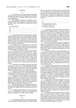Diário da República, 1.ª série — N.º 171 — 2 de Setembro de 2010                                                                                                 3865

                                  Artigo 26.º                                           do aluno, devendo a ocorrência dos factos susceptíveis
                                         [...]
                                                                                        de a configurarem ser participada de imediato, pelo
                                                                                        professor ou funcionário que a presenciou, ou dela teve
     1 — As medidas correctivas prosseguem finalidades                                  conhecimento, à direcção do agrupamento de escolas
  pedagógicas, dissuasoras e de integração, nos termos do                               ou escola não agrupada com conhecimento ao director
  n.º 1 do artigo 24.º, assumindo uma natureza eminen-                                  de turma.
  temente preventiva.                                                                      2— .....................................
     2 — São medidas correctivas, sem prejuízo de ou-
  tras que, obedecendo ao disposto no número anterior,                                    a) . . . . . . . . . . . . . . . . . . . . . . . . . . . . . . . . . . . . . . .
  venham a estar contempladas no regulamento interno                                      b) . . . . . . . . . . . . . . . . . . . . . . . . . . . . . . . . . . . . . . .
  da escola:                                                                              c) A suspensão por um dia;
                                                                                          d) [Anterior alínea c).]
     a) A advertência;                                                                    e) [Anterior alínea d).]
     b) . . . . . . . . . . . . . . . . . . . . . . . . . . . . . . . . . . . . . . .
     c) . . . . . . . . . . . . . . . . . . . . . . . . . . . . . . . . . . . . . . .      3 — A aplicação da medida disciplinar sancionatória
     d) . . . . . . . . . . . . . . . . . . . . . . . . . . . . . . . . . . . . . . .   de repreensão registada, quando a infracção for prati-
     e) . . . . . . . . . . . . . . . . . . . . . . . . . . . . . . . . . . . . . . .   cada na sala de aula, é da competência do professor
                                                                                        respectivo, sendo do director do agrupamento de es-
     3 — A advertência consiste numa chamada verbal de                                  colas ou escola não agrupada nas restantes situações,
  atenção ao aluno, perante um comportamento perturba-                                  averbando-se no respectivo processo individual do aluno
  dor do funcionamento normal das actividades escolares                                 a identificação do autor do acto decisório, a data em que
  ou das relações entre os presentes no local onde elas                                 o mesmo foi proferido e a fundamentação, de facto e de
  decorrem, com vista a alertá-lo para que deve evitar tal                              direito, que norteou tal decisão.
  tipo de conduta e a responsabilizá-lo pelo cumprimento                                   4 — Em casos excepcionais e enquanto medida dis-
  dos seus deveres como aluno.                                                          suasora, a suspensão por um dia pode ser aplicada pelo
     4 — Na sala de aula, a repreensão é da exclusiva                                   director do agrupamento de escolas ou escola não agru-
  competência do professor, enquanto que, fora dela, qual-                              pada, garantidos que estejam os direitos de audiência
  quer professor ou membro do pessoal não docente tem                                   e defesa do visado e sempre fundamentada nos factos
  competência para repreender o aluno.                                                  que a suportam.
     5 — A ordem de saída da sala de aula e demais                                         5 — A decisão de aplicar a medida disciplinar san-
  locais onde se desenvolva o trabalho escolar é da ex-                                 cionatória de suspensão até 10 dias úteis é precedida
  clusiva competência do professor respectivo e implica
                                                                                        da audição em processo disciplinar do aluno visado,
  a permanência do aluno na escola, competindo àquele
                                                                                        do qual constam, em termos concretos e precisos, os
  determinar o período de tempo durante o qual o aluno
                                                                                        factos que lhe são imputados, os deveres por ele viola-
  deve permanecer fora da sala de aula, se a aplicação
  da medida correctiva acarreta ou não marcação de                                      dos e a referência expressa, não só da possibilidade de
  falta e, se for caso disso, quais as actividades que o                                se pronunciar relativamente àqueles factos, como da
  aluno deve desenvolver no decurso desse período de                                    defesa elaborada, sendo competente para a sua aplica-
  tempo.                                                                                ção o director da escola, que pode, previamente, ouvir
     6 — A aplicação das medidas correctivas previstas                                  o conselho de turma.
  nas alíneas c), d) e e) do n.º 2 é da competência do direc-                              6 — Compete ao director da escola, ouvidos os pais
  tor do agrupamento de escolas ou escola não agrupada                                  ou o encarregado de educação do aluno, quando menor
  que, para o efeito, pode ouvir o director de turma ou o                               de idade, fixar os termos e condições em que a aplicação
  professor titular da turma a que o aluno pertença.                                    da medida disciplinar sancionatória referida no número
     7 — A aplicação, e posterior execução, da medida cor-                              anterior é executada, garantindo ao aluno um plano de
  rectiva prevista na alínea d) do n.º 2 não pode ultrapassar                           actividades pedagógicas a realizar, co-responsabilizando-
  o período de tempo correspondente a um ano lectivo.                                   -os pela sua execução e acompanhamento, podendo
     8 — Compete à escola, no âmbito do regulamento                                     igualmente, se assim o entender, estabelecer eventuais
  interno, identificar as actividades, local e período de                               parcerias ou celebrar protocolos ou acordos com enti-
  tempo durante o qual as mesmas ocorrem e, bem assim,                                  dades públicas ou privadas.
  definir as competências e procedimentos a observar,                                      7 — A aplicação da medida disciplinar sanciona-
  tendo em vista a aplicação e posterior execução da me-                                tória de transferência de escola compete ao director
  dida correctiva prevista na alínea c) do n.º 2.                                       regional de educação respectivo, após a conclusão do
     9 — Obedece igualmente ao disposto no número an-                                   procedimento disciplinar a que se refere o artigo 43.º, e
  terior, com as devidas adaptações, a aplicação e posterior                            reporta-se à prática de factos notoriamente impeditivos
  execução da medida correctiva prevista na alínea d)                                   do prosseguimento do processo de ensino-aprendizagem
  do n.º 2.                                                                             dos restantes alunos da escola, ou do normal relacio-
     10 — A aplicação das medidas correctivas previstas                                 namento com algum ou alguns dos membros da comu-
  no n.º 2 é comunicada aos pais ou ao encarregado de                                   nidade educativa.
  educação, tratando-se de aluno menor de idade.                                           8 — A medida disciplinar sancionatória de transfe-
                                                                                        rência de escola apenas é aplicável a aluno de idade
                                  Artigo 27.º                                           igual ou superior a 10 anos e, frequentando o aluno a
                                                                                        escolaridade obrigatória, desde que esteja assegurada a
                                         [...]
                                                                                        frequência de outro estabelecimento de ensino situado
    1 — As medidas disciplinares sancionatórias tradu-                                  na mesma localidade ou na localidade mais próxima
  zem uma sanção disciplinar imputada ao comportamento                                  servida de transporte público ou escolar.
 