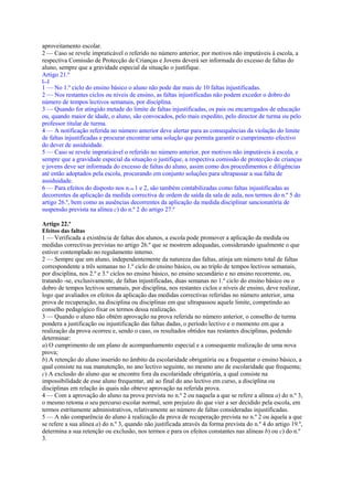 aproveitamento escolar.
2 — Caso se revele impraticável o referido no número anterior, por motivos não imputáveis à escola, a
respectiva Comissão de Protecção de Crianças e Jovens deverá ser informada do excesso de faltas do
aluno, sempre que a gravidade especial da situação o justifique.
Artigo 21.º
[...]
1 — No 1.º ciclo do ensino básico o aluno não pode dar mais de 10 faltas injustificadas.
2 — Nos restantes ciclos ou níveis de ensino, as faltas injustificadas não podem exceder o dobro do
número de tempos lectivos semanais, por disciplina.
3 — Quando for atingido metade do limite de faltas injustificadas, os pais ou encarregados de educação
ou, quando maior de idade, o aluno, são convocados, pelo mais expedito, pelo director de turma ou pelo
professor titular de turma.
4 — A notificação referida no número anterior deve alertar para as consequências da violação do limite
de faltas injustificadas e procurar encontrar uma solução que permita garantir o cumprimento efectivo
do dever de assiduidade.
5 — Caso se revele impraticável o referido no número anterior, por motivos não imputáveis à escola, e
sempre que a gravidade especial da situação o justifique, a respectiva comissão de protecção de crianças
e jovens deve ser informada do excesso de faltas do aluno, assim como dos procedimentos e diligências
até então adoptados pela escola, procurando em conjunto soluções para ultrapassar a sua falta de
assiduidade.
6 — Para efeitos do disposto nos n.os 1 e 2, são também contabilizadas como faltas injustificadas as
decorrentes da aplicação da medida correctiva de ordem de saída da sala de aula, nos termos do n.º 5 do
artigo 26.º, bem como as ausências decorrentes da aplicação da medida disciplinar sancionatória de
suspensão prevista na alínea c) do n.º 2 do artigo 27.º

Artigo 22.º
Efeitos das faltas
1 — Verificada a existência de faltas dos alunos, a escola pode promover a aplicação da medida ou
medidas correctivas previstas no artigo 26.º que se mostrem adequadas, considerando igualmente o que
estiver contemplado no regulamento interno.
2 — Sempre que um aluno, independentemente da natureza das faltas, atinja um número total de faltas
correspondente a três semanas no 1.º ciclo do ensino básico, ou ao triplo de tempos lectivos semanais,
por disciplina, nos 2.º e 3.º ciclos no ensino básico, no ensino secundário e no ensino recorrente, ou,
tratando -se, exclusivamente, de faltas injustificadas, duas semanas no 1.º ciclo do ensino básico ou o
dobro de tempos lectivos semanais, por disciplina, nos restantes ciclos e níveis de ensino, deve realizar,
logo que avaliados os efeitos da aplicação das medidas correctivas referidas no número anterior, uma
prova de recuperação, na disciplina ou disciplinas em que ultrapassou aquele limite, competindo ao
conselho pedagógico fixar os termos dessa realização.
3 — Quando o aluno não obtém aprovação na prova referida no número anterior, o conselho de turma
pondera a justificação ou injustificação das faltas dadas, o período lectivo e o momento em que a
realização da prova ocorreu e, sendo o caso, os resultados obtidos nas restantes disciplinas, podendo
determinar:
a) O cumprimento de um plano de acompanhamento especial e a consequente realização de uma nova
prova;
b) A retenção do aluno inserido no âmbito da escolaridade obrigatória ou a frequentar o ensino básico, a
qual consiste na sua manutenção, no ano lectivo seguinte, no mesmo ano de escolaridade que frequenta;
c) A exclusão do aluno que se encontre fora da escolaridade obrigatória, a qual consiste na
impossibilidade de esse aluno frequentar, até ao final do ano lectivo em curso, a disciplina ou
disciplinas em relação às quais não obteve aprovação na referida prova.
4 — Com a aprovação do aluno na prova prevista no n.º 2 ou naquela a que se refere a alínea a) do n.º 3,
o mesmo retoma o seu percurso escolar normal, sem prejuízo do que vier a ser decidido pela escola, em
termos estritamente administrativos, relativamente ao número de faltas consideradas injustificadas.
5 — A não comparência do aluno à realização da prova de recuperação prevista no n.º 2 ou àquela a que
se refere a sua alínea a) do n.º 3, quando não justificada através da forma prevista do n.º 4 do artigo 19.º,
determina a sua retenção ou exclusão, nos termos e para os efeitos constantes nas alíneas b) ou c) do n.º
3.
 