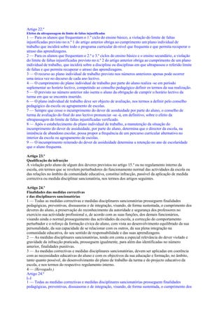 Artigo 22.º
Efeitos da ultrapassagem do limite de faltas injustificadas
1 — Para os alunos que frequentam o 1.º ciclo do ensino básico, a violação do limite de faltas
injustificadas previsto no n.º 1 do artigo anterior obriga ao cumprimento um plano individual de
trabalho que incidirá sobre todo o programa curricular do nível que frequenta e que permita recuperar o
atraso das aprendizagens.
2 — Para os alunos que frequentam o 2.º e 3.º ciclos do ensino básico e o ensino secundário, a violação
do limite de faltas injustificadas previsto no n.º 2 do artigo anterior obriga ao cumprimento de um plano
individual de trabalho, que incidirá sobre a disciplina ou disciplinas em que ultrapassou o referido limite
de faltas e que permita recuperar o atraso das aprendizagens.
3 — O recurso ao plano individual de trabalho previsto nos números anteriores apenas pode ocorrer
uma única vez no decurso de cada ano lectivo.
4 — O cumprimento do plano individual de trabalho por parte do aluno realiza -se em período
suplementar ao horário lectivo, competindo ao conselho pedagógico definir os termos da sua realização.
5 — O previsto no número anterior não isenta o aluno da obrigação de cumprir o horário lectivo da
turma em que se encontra inserido.
6 — O plano individual de trabalho deve ser objecto de avaliação, nos termos a definir pelo conselho
pedagógico da escola ou agrupamento de escolas.
7 — Sempre que cesse o incumprimento do dever de assiduidade por parte do aluno, o conselho de
turma de avaliação do final do ano lectivo pronunciar -se -á, em definitivo, sobre o efeito da
ultrapassagem do limite de faltas injustificadas verificado.
8 — Após o estabelecimento do plano individual de trabalho, a manutenção da situação do
incumprimento do dever de assiduidade, por parte do aluno, determina que o director da escola, na
iminência de abandono escolar, possa propor a frequência de um percurso curricular alternativo no
interior da escola ou agrupamento de escolas.
9 — O incumprimento reiterado do dever de assiduidade determina a retenção no ano de escolaridade
que o aluno frequenta.

Artigo 23.º
Qualificação da infracção
A violação pelo aluno de algum dos deveres previstos no artigo 15.º ou no regulamento interno da
escola, em termos que se revelem perturbadores do funcionamento normal das actividades da escola ou
das relações no âmbito da comunidade educativa, constitui infracção, passível da aplicação de medida
correctiva ou medida disciplinar sancionatória, nos termos dos artigos seguintes.

Artigo 24.º
Finalidades das medidas correctivas
e das disciplinares sancionatórias
1 — Todas as medidas correctivas e medidas disciplinares sancionatórias prosseguem finalidades
pedagógicas, preventivas, dissuasoras e de integração, visando, de forma sustentada, o cumprimento dos
deveres do aluno, a preservação do reconhecimento da autoridade e segurança dos professores no
exercício sua actividade profissional e, de acordo com as suas funções, dos demais funcionários,
visando ainda o normal prosseguimento das actividades da escola, a correcção do comportamento
perturbador e o reforço da formação cívica do aluno, com vista ao desenvolvimento equilibrado da sua
personalidade, da sua capacidade de se relacionar com os outros, da sua plena integração na
comunidade educativa, do seu sentido de responsabilidade e das suas aprendizagens.
2 — As medidas disciplinares sancionatórias, tendo em conta a especial relevância do dever violado e
gravidade da infracção praticada, prosseguem igualmente, para além das identificadas no número
anterior, finalidades punitivas.
3 — As medidas correctivas e medidas disciplinares sancionatórias, devem ser aplicadas em coerência
com as necessidades educativas do aluno e com os objectivos da sua educação e formação, no âmbito,
tanto quanto possível, do desenvolvimento do plano de trabalho da turma e do projecto educativo da
escola, e nos termos do respectivo regulamento interno.
4 — (Revogado.)
Artigo 24.º
[...]
1 — Todas as medidas correctivas e medidas disciplinares sancionatórias prosseguem finalidades
pedagógicas, preventivas, dissuasoras e de integração, visando, de forma sustentada, o cumprimento dos
 