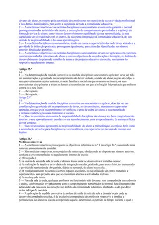 deveres do aluno, o respeito pela autoridade dos professores no exercício da sua actividade profissional
e dos demais funcionários, bem como a segurança de toda a comunidade educativa.
2 — As medidas correctivas e as medidas disciplinares sancionatórias visam ainda garantir o normal
prosseguimento das actividades da escola, a correcção do comportamento perturbador e o reforço da
formação cívica do aluno, com vista ao desenvolvimento equilibrado da sua personalidade, da sua
capacidade de se relacionar com os outros, da sua plena integração na comunidade educativa, do seu
sentido de responsabilidade e das suas aprendizagens.
3 — As medidas disciplinares sancionatórias, tendo em conta a especial relevância do dever violado e a
gravidade da infracção praticada, prosseguem igualmente, para além das identificadas no número
anterior, finalidades punitivas.
4 — As medidas correctivas e as medidas disciplinares sancionatórias devem ser aplicadas em coerência
com as necessidades educativas do aluno e com os objectivos da sua educação e formação, no âmbito do
desenvolvimento do plano de trabalho da turma e do projecto educativo da escola, nos termos do
respectivo regulamento interno.

Artigo 25.º
[...]
1 — Na determinação da medida correctiva ou medida disciplinar sancionatória aplicável deve ser tido
em consideração, a gravidade do incumprimento do dever violado, a idade do aluno, o grau de culpa, o
seu aproveitamento escolar anterior, o meio familiar e social em que o mesmo se insere, os seus
antecedentes disciplinares e todas as demais circunstâncias em que a infracção foi praticada que militem
contra ou a seu favor.
2 — (Revogado.)
3 — (Revogado.)
Artigo 25.º
[...]
1 — Na determinação da medida disciplinar correctiva ou sancionatória a aplicar, deve ter -se em
consideração a gravidade do incumprimento do dever, as circunstâncias, atenuantes e agravantes
apuradas, em que esse incumprimento se verificou, o grau de culpa do aluno, a sua maturidade
e demais condições pessoais, familiares e sociais.
2 — São circunstâncias atenuantes da responsabilidade disciplinar do aluno o seu bom comportamento
anterior, o seu aproveitamento escolar e o seu reconhecimento, com arrependimento, da natureza ilícita
da sua conduta.
3 — São circunstâncias agravantes da responsabilidade do aluno a premeditação, o conluio, bem como
a acumulação de infracções disciplinares e a reincidência, em especial se no decurso do mesmo ano
lectivo.

Artigo 26.º
Medidas correctivas
1 — As medidas correctivas prosseguem os objectivos referidos no n.º 1 do artigo 24.º, assumindo uma
natureza eminentemente cautelar.
2 — São medidas correctivas, sem prejuízo de outras que, obedecendo ao disposto no número anterior,
venham a ser contempladas no regulamento interno da escola:
a) (Revogada.)
b) A ordem de saída da sala de aula, e demais locais onde se desenvolva o trabalho escolar;
c) A realização de tarefas e actividades de integração escolar, podendo, para esse efeito, ser aumentado
o período de permanência obrigatória, diária ou semanal, do aluno na escola;
d) O condicionamento no acesso a certos espaços escolares, ou na utilização de certos materiais e
equipamentos, sem prejuízo dos que se encontrem afectos a actividades lectivas.
e) A mudança de turma.
3 — Fora da sala de aula, qualquer professor ou funcionário não docente, tem competência para advertir
o aluno, confrontando -o verbalmente com o comportamento perturbador do normal funcionamento das
actividades da escola ou das relações no âmbito da comunidade educativa, alertando -o de que deve
evitar tal tipo de conduta.
4 — A aplicação da medida correctiva da ordem de saída da sala de aula e demais locais onde se
desenvolva o trabalho escolar, é da exclusiva competência do professor respectivo e implica a
permanência do aluno na escola, competindo aquele, determinar, o período de tempo durante o qual o
 