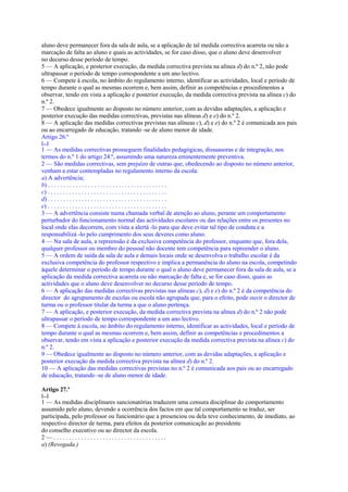 aluno deve permanecer fora da sala de aula, se a aplicação de tal medida correctiva acarreta ou não a
marcação de falta ao aluno e quais as actividades, se for caso disso, que o aluno deve desenvolver
no decurso desse período de tempo.
5 — A aplicação, e posterior execução, da medida correctiva prevista na alínea d) do n.º 2, não pode
ultrapassar o período de tempo correspondente a um ano lectivo.
6 — Compete à escola, no âmbito do regulamento interno, identificar as actividades, local e período de
tempo durante o qual as mesmas ocorrem e, bem assim, definir as competências e procedimentos a
observar, tendo em vista a aplicação e posterior execução, da medida correctiva prevista na alínea c) do
n.º 2.
7 — Obedece igualmente ao disposto no número anterior, com as devidas adaptações, a aplicação e
posterior execução das medidas correctivas, previstas nas alíneas d) e e) do n.º 2.
8 — A aplicação das medidas correctivas previstas nas alíneas c), d) e e) do n.º 2 é comunicada aos pais
ou ao encarregado de educação, tratando -se de aluno menor de idade.
Artigo 26.º
[...]
1 — As medidas correctivas prosseguem finalidades pedagógicas, dissuasoras e de integração, nos
termos do n.º 1 do artigo 24.º, assumindo uma natureza eminentemente preventiva.
2 — São medidas correctivas, sem prejuízo de outras que, obedecendo ao disposto no número anterior,
venham a estar contempladas no regulamento interno da escola:
a) A advertência;
b) . . . . . . . . . . . . . . . . . . . . . . . . . . . . . . . . . . . . . . .
c) . . . . . . . . . . . . . . . . . . . . . . . . . . . . . . . . . . . . . . .
d) . . . . . . . . . . . . . . . . . . . . . . . . . . . . . . . . . . . . . . .
e) . . . . . . . . . . . . . . . . . . . . . . . . . . . . . . . . . . . . . . .
3 — A advertência consiste numa chamada verbal de atenção ao aluno, perante um comportamento
perturbador do funcionamento normal das actividades escolares ou das relações entre os presentes no
local onde elas decorrem, com vista a alertá -lo para que deve evitar tal tipo de conduta e a
responsabilizá -lo pelo cumprimento dos seus deveres como aluno.
4 — Na sala de aula, a repreensão é da exclusiva competência do professor, enquanto que, fora dela,
qualquer professor ou membro do pessoal não docente tem competência para repreender o aluno.
5 — A ordem de saída da sala de aula e demais locais onde se desenvolva o trabalho escolar é da
exclusiva competência do professor respectivo e implica a permanência do aluno na escola, competindo
àquele determinar o período de tempo durante o qual o aluno deve permanecer fora da sala de aula, se a
aplicação da medida correctiva acarreta ou não marcação de falta e, se for caso disso, quais as
actividades que o aluno deve desenvolver no decurso desse período de tempo.
6 — A aplicação das medidas correctivas previstas nas alíneas c), d) e e) do n.º 2 é da competência do
director do agrupamento de escolas ou escola não agrupada que, para o efeito, pode ouvir o director de
turma ou o professor titular da turma a que o aluno pertença.
7 — A aplicação, e posterior execução, da medida correctiva prevista na alínea d) do n.º 2 não pode
ultrapassar o período de tempo correspondente a um ano lectivo.
8 — Compete à escola, no âmbito do regulamento interno, identificar as actividades, local e período de
tempo durante o qual as mesmas ocorrem e, bem assim, definir as competências e procedimentos a
observar, tendo em vista a aplicação e posterior execução da medida correctiva prevista na alínea c) do
n.º 2.
9 — Obedece igualmente ao disposto no número anterior, com as devidas adaptações, a aplicação e
posterior execução da medida correctiva prevista na alínea d) do n.º 2.
10 — A aplicação das medidas correctivas previstas no n.º 2 é comunicada aos pais ou ao encarregado
de educação, tratando -se de aluno menor de idade.

Artigo 27.º
[...]
1 — As medidas disciplinares sancionatórias traduzem uma censura disciplinar do comportamento
assumido pelo aluno, devendo a ocorrência dos factos em que tal comportamento se traduz, ser
participada, pelo professor ou funcionário que a presenciou ou dela teve conhecimento, de imediato, ao
respectivo director de turma, para efeitos da posterior comunicação ao presidente
do conselho executivo ou ao director da escola.
2—.....................................
a) (Revogada.)
 