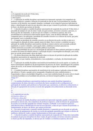 b) . . . . . . . . . . . . . . . . . . . . . . . . . . . . . . . . . . . . . . .
c) A suspensão da escola até 10 dias úteis;
d) A transferência de escola;
e) (Revogada.)
3 — A aplicação da medida disciplinar sancionatória de repreensão registada é da competência do
professor respectivo, quando a infracção for praticada na sala de aula, ou do presidente do conselho
executivo ou do director, nas restantes situações, averbando -se no respectivo processo individual do
aluno, a identificação do autor do acto decisório, data em que o mesmo foi proferido e a fundamentação
de facto e de direito que norteou tal decisão.
4 — A decisão de aplicar a medida disciplinar sancionatória de suspensão da escola até 10 dias úteis, é
precedida da audição em auto do aluno visado, do qual constam, em termos concretos e precisos, os
factos que lhe são imputados, os deveres por ele violados e a referência expressa, não só da
possibilidade de se pronunciar relativamente àqueles factos, como da defesa elaborada, sendo
competente para a sua aplicação o presidente do conselho executivo ou o director da escola, que pode,
previamente, ouvir o conselho de turma.
5 — Compete ao presidente do conselho executivo ou ao director da escola, ouvidos os pais ou o
encarregado de educação do aluno, quando menor de idade, fixar os termos e condições em que a
aplicação da medida disciplinar sancionatória referida no número anterior será executada, podendo
igualmente, se assim o entender, e para aquele efeito, estabelecer eventuais parcerias ou
celebrar protocolos ou acordos com entidades públicas ou privadas.
6 — Na impossibilidade dos pais ou o encarregado de educação do aluno poderem participar na audição
a realizar nos termos do número anterior, a associação de pais e encarregados de educação, caso exista,
deve ser ouvida, preservando o dever de sigilo.
7 — Os efeitos decorrentes das faltas dadas pelo aluno no decurso do período de aplicação da medida
disciplinar sancionatória de suspensão da escola até
10 dias úteis, no que respeita, nomeadamente, à sua assiduidade e avaliação, são determinados pela
escola.
8 — A aplicação da medida disciplinar sancionatória de transferência de escola reporta -se à prática de
factos notoriamente impeditivos do prosseguimento do processo de ensino -aprendizagem dos restantes
alunos da escola, ou do normal relacionamento com algum ou alguns dos membros da comunidade
educativa.
9 — A medida disciplinar sancionatória de transferência de escola apenas é aplicada a aluno de idade
não inferior a 10 anos e quando estiver assegurada a frequência de outro estabelecimento e,
frequentando o aluno a escolaridade obrigatória, se esse outro estabelecimento de ensino estiver situado
na mesma localidade ou na localidade mais próxima, servida de transporte público ou escolar.
Artigo 27.º
[...]
1 — As medidas disciplinares sancionatórias traduzem uma sanção disciplinar imputada ao
comportamento do aluno, devendo a ocorrência dos factos susceptíveis de a configurarem ser
participada de imediato, pelo professor ou funcionário que a presenciou, ou dela teve conhecimento, à
direcção do agrupamento de escolas ou escola não agrupada com conhecimento ao directorde turma.
2—.....................................
a) . . . . . . . . . . . . . . . . . . . . . . . . . . . . . . . . . . . . . . .
b) . . . . . . . . . . . . . . . . . . . . . . . . . . . . . . . . . . . . . . .
c) A suspensão por um dia;
d) [Anterior alínea c).]
e) [Anterior alínea d).]
3 — A aplicação da medida disciplinar sancionatória de repreensão registada, quando a infracção for
praticada na sala de aula, é da competência do professor respectivo, sendo do director do agrupamento
de escolas ou escola não agrupada nas restantes situações, averbando -se no respectivo processo
individual do aluno a identificação do autor do acto decisório, a data em que o mesmo foi proferido e a
fundamentação, de facto e de direito, que norteou tal decisão.
4 — Em casos excepcionais e enquanto medida dissuasora, a suspensão por um dia pode ser aplicada
pelo director do agrupamento de escolas ou escola não agrupada, garantidos que estejam os direitos de
audiência e defesa do visado e sempre fundamentada nos factos que a suportam.
5 — A decisão de aplicar a medida disciplinar sancionatória de suspensão até 10 dias úteis é precedida
da audição em processo disciplinar do aluno visado, do qual constam, em termos concretos e precisos,
os factos que lhe são imputados, os deveres por ele violados e a referência expressa, não só da
 