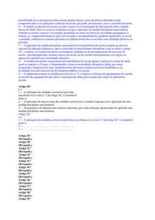 possibilidade de se pronunciar relativamente àqueles factos, como da defesa elaborada, sendo
competente para a sua aplicação o director da escola, que pode, previamente, ouvir o conselho de turma.
6 — Compete ao director da escola, ouvidos os pais ou o encarregado de educação do aluno, quando
menor de idade, fixar os termos e condições em que a aplicação da medida disciplinar sancionatória
referida no número anterior é executada, garantindo ao aluno um plano de actividades pedagógicas a
realizar, co -responsabilizando-os pela sua execução e acompanhamento, podendo igualmente, se assim
o entender, estabelecer eventuais parcerias ou celebrar protocolos ou acordos com entidades públicas ou
privadas.
7 — A aplicação da medida disciplinar sancionatória de transferência de escola compete ao director
regional de educação respectivo, após a conclusão do procedimento disciplinar a que se refere o artigo
43.º, e reporta -se à prática de factos notoriamente impeditivos do prosseguimento do processo de
ensino –aprendizagem dos restantes alunos da escola, ou do normal relacionamento com algum ou
alguns dos membros da comunidade educativa.
8 — A medida disciplinar sancionatória de transferência de escola apenas é aplicável a aluno de idade
igual ou superior a 10 anos e, frequentando o aluno a escolaridade obrigatória, desde que esteja
assegurada a frequência de outro estabelecimento de ensino situado na mesma localidade ou na
localidade mais próxima servida de transporte público ou escolar.
9 — Complementarmente às medidas previstas no n.º 2, compete ao director do agrupamento de escolas
ou escola não agrupada decidir sobre a reparação dos danos provocados pelo aluno no património
escolar.

Artigo 28.º
[...]
1 — A aplicação das medidas correctivas previstas
nas alíneas b) a e) do n.º 2 do artigo 26.º é cumulável
entre si.
2 — A aplicação de uma ou mais das medidas correctivas é cumulável apenas com a aplicação de uma
medida disciplinar sancionatória.
3 — Sem prejuízo do disposto nos números anteriores, por cada infracção apenas pode ser aplicada uma
medida disciplinar sancionatória.
Artigo 28.º
[...]
1 — A aplicação das medidas correctivas previstas nas alíneas a) a e) do n.º 2 do artigo 26.º é cumulável
entre si.
2—.....................................
3—.....................................

Artigo 29.º
(Revogado.)
Artigo 30.º
(Revogado.)
Artigo 31.º
(Revogado.)
Artigo 32.º
(Revogado.)
Artigo 33.º
(Revogado.)
Artigo 34.º
(Revogado.)
Artigo 35.º
(Revogado.)
Artigo 36.º
(Revogado.)
Artigo 37.º
(Revogado.)
Artigo 38.º
(Revogado.)
Artigo 39.º
 