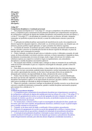 (Revogado.)
Artigo 40.º
(Revogado.)
Artigo 41.º
(Revogado.)
Artigo 42.º
(Revogado.)

Artigo 43.º
Competências disciplinares e tramitação processual
1 — Sem prejuízo do disposto no n.º 3 do artigo 27.º, em que a competência é do professor titular da
turma, a competência para a instauração de procedimento disciplinar por comportamentos susceptíveis
de configurarem a aplicação de alguma das medidas disciplinares sancionatórias previstas nas alíneas c)
e d) do n.º 2 do artigo 27.º, é do presidente do conselho executivo ou director, devendo o despacho
instaurador ser proferido no prazo de um dia útil, a contar do conhecimento concreto e preciso da
situação.
2 — A aplicação da medida disciplinar sancionatória de transferência de escola é da competência do
director regional de educação respectivo, observando -se, em termos processuais, nas situações que, em
abstracto, possam justificar aquela aplicação, as regras constantes dos números seguintes.
3 — As funções de instrutor, do professor que para o efeito é nomeado, prevalecem relativamente às
demais, devendo o processo ser remetido para decisão do director regional de educação, no prazo de
oito dias úteis, após a nomeação do instrutor.
4 — Finda a instrução, no decurso da qual a prova é reduzida a escrito, é elaborada a acusação, de onde
consta, de forma articulada e em termos concretos e precisos, os factos cuja prática é imputada ao aluno,
devidamente circunstanciados em termos de tempo, modo e lugar e deveres por ele violados, com
referência expressa aos respectivos normativos legais ou regulamentares, seus antecedentes
disciplinares e medida disciplinar sancionatória aplicável.
5 — Da acusação atrás referida, é extraída cópia e entregue ao aluno no momento da sua notificação,
sendo de tal facto informados os pais ou o respectivo encarregado de educação, quando o aluno for
menor de idade.
6 — Para efeitos do exercício do direito de defesa, o aluno dispõe de dois dias úteis para alegar por
escrito o que tiver por conveniente, podendo juntar documentos e arrolar testemunhas até ao limite de
três, sendo a apresentação das mesmas, no dia, hora e local que para efeitos da sua audição for
designado pelo instrutor, da responsabilidade do aluno, sob pena de não serem ouvidas.
7 — Finda a fase da defesa é elaborado um relatório final, do qual consta, a correcta identificação
dos factos que haviam sido imputados ao aluno que se consideram provados e a proposta da medida
disciplinar sancionatória a aplicar, ou do arquivamento do processo, devendo a análise e valoração de
toda a prova recolhida ser efectuada ao abrigo do disposto no artigo 25.º
8 — Depois de concluído, o processo é entregue ao presidente do conselho executivo ou ao director que
convoca o conselho de turma para se pronunciar, quando a medida disciplinar sancionatória proposta
pelo instrutor for a referida no n.º 2.
Artigo 43.º
Tramitação do procedimento disciplinar
1 — A competência para a instauração de procedimento disciplinar por comportamentos susceptíveis
de configurarem a aplicação de alguma das medidas previstas nas alíneas d) e e) do n.º 2 do artigo 27.º é
do director do agrupamento de escolas ou escola não agrupada, devendo o despacho instaurador e de
nomeação do instrutor, que deve ser um professor da escola, ser proferido no prazo de um dia útil a
contar do conhecimento da situação.
2 — No mesmo prazo, o director notifica os pais ou encarregados de educação do aluno, quando este
for menor, pelo meio mais expedito, designadamente electrónico, telefónico ou por via postal simples
para a morada constante no seu processo.
3 — Tratando -se de aluno maior de idade, a notificação é feita ao próprio, pessoalmente.
4 — O director do agrupamento de escolas ou escola não agrupada deve notificar o instrutor da sua
nomeação no mesmo dia em que profere o despacho de instauração do procedimento disciplinar.
5 — A instrução do procedimento disciplinar é efectuada no prazo máximo de quatro dias úteis,
contados da data de notificação ao instrutor do despacho que instaurou o procedimento disciplinar,
sendo obrigatoriamente realizada, para além das demais diligências consideradas necessárias, a
 