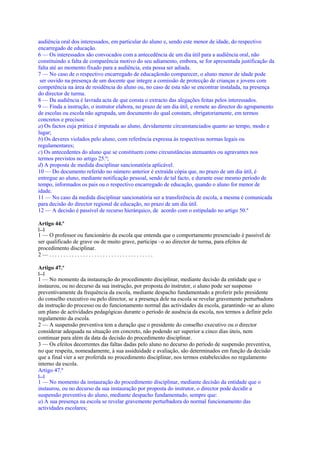 audiência oral dos interessados, em particular do aluno e, sendo este menor de idade, do respectivo
encarregado de educação.
6 — Os interessados são convocados com a antecedência de um dia útil para a audiência oral, não
constituindo a falta de comparência motivo do seu adiamento, embora, se for apresentada justificação da
falta até ao momento fixado para a audiência, esta possa ser adiada.
7 — No caso de o respectivo encarregado de educaçãonão comparecer, o aluno menor de idade pode
 ser ouvido na presença de um docente que integre a comissão de protecção de crianças e jovens com
competência na área de residência do aluno ou, no caso de esta não se encontrar instalada, na presença
do director de turma.
8 — Da audiência é lavrada acta de que consta o extracto das alegações feitas pelos interessados.
9 — Finda a instrução, o instrutor elabora, no prazo de um dia útil, e remete ao director do agrupamento
de escolas ou escola não agrupada, um documento do qual constam, obrigatoriamente, em termos
concretos e precisos:
a) Os factos cuja prática é imputada ao aluno, devidamente circunstanciados quanto ao tempo, modo e
lugar;
b) Os deveres violados pelo aluno, com referência expressa às respectivas normas legais ou
regulamentares;
c) Os antecedentes do aluno que se constituem como circunstâncias atenuantes ou agravantes nos
termos previstos no artigo 25.º;
d) A proposta de medida disciplinar sancionatória aplicável.
10 — Do documento referido no número anterior é extraída cópia que, no prazo de um dia útil, é
entregue ao aluno, mediante notificação pessoal, sendo de tal facto, e durante esse mesmo período de
tempo, informados os pais ou o respectivo encarregado de educação, quando o aluno for menor de
idade.
11 — No caso da medida disciplinar sancionatória ser a transferência de escola, a mesma é comunicada
para decisão do director regional de educação, no prazo de um dia útil.
12 — A decisão é passível de recurso hierárquico, de acordo com o estipulado no artigo 50.º

Artigo 44.º
[...]
1 — O professor ou funcionário da escola que entenda que o comportamento presenciado é passível de
ser qualificado de grave ou de muito grave, participa –o ao director de turma, para efeitos de
procedimento disciplinar.
2—.....................................

Artigo 47.º
[...]
1 — No momento da instauração do procedimento disciplinar, mediante decisão da entidade que o
instaurou, ou no decurso da sua instrução, por proposta do instrutor, o aluno pode ser suspenso
preventivamente da frequência da escola, mediante despacho fundamentado a proferir pelo presidente
do conselho executivo ou pelo director, se a presença dele na escola se revelar gravemente perturbadora
da instrução do processo ou do funcionamento normal das actividades da escola, garantindo -se ao aluno
um plano de actividades pedagógicas durante o período de ausência da escola, nos termos a definir pelo
regulamento da escola.
2 — A suspensão preventiva tem a duração que o presidente do conselho executivo ou o director
considerar adequada na situação em concreto, não podendo ser superior a cinco dias úteis, nem
continuar para além da data da decisão do procedimento disciplinar.
3 — Os efeitos decorrentes das faltas dadas pelo aluno no decurso do período de suspensão preventiva,
no que respeita, nomeadamente, à sua assiduidade e avaliação, são determinados em função da decisão
que a final vier a ser proferida no procedimento disciplinar, nos termos estabelecidos no regulamento
interno da escola.
Artigo 47.º
[...]
1 — No momento da instauração do procedimento disciplinar, mediante decisão da entidade que o
instaurou, ou no decurso da sua instauração por proposta do instrutor, o director pode decidir a
suspensão preventiva do aluno, mediante despacho fundamentado, sempre que:
a) A sua presença na escola se revelar gravemente perturbadora do normal funcionamento das
actividades escolares;
 