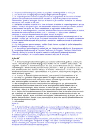 b) Tal seja necessário e adequado à garantia da paz pública e da tranquilidade na escola; ou
c) A sua presença na escola prejudique a instrução do procedimento disciplinar.
2 — A suspensão preventiva tem a duração que o director do agrupamento de escolas ou escola não
agrupada considerar adequada na situação em concreto, se prejuízo de, por razões devidamente
fundamentadas, poder ser prorrogada até à data da decisão do procedimento disciplinar, não podendo,
em qualquer caso, exceder 10 dias úteis.
3 — Os efeitos decorrentes da ausência do aluno no decurso do período de suspensão preventiva, no que
respeita à avaliação das aprendizagens, são determinados em função da decisão que vier a ser proferida
no procedimento disciplinar, nos termos estabelecidos no regulamento interno da escola.
4 — Os dias de suspensão preventiva cumpridos pelo aluno são descontados no cumprimento da medida
disciplinar sancionatória prevista na alínea d) do n.º 2 do artigo 27.º a que o aluno venha a ser
condenado na sequência do procedimento disciplinar previsto no artigo 43.º
5 — O encarregado de educação é imediatamente informado da suspensão preventiva aplicada ao seu
educando e, sempre que a avaliação que fizer das circunstâncias o aconselhe, o director do agrupamento
de escolas ou escola não agrupada deve participar a ocorrência à respectiva comissão de protecção de
crianças e jovens.
6 — Ao aluno suspenso preventivamente é também fixado, durante o período de ausência da escola, o
plano de actividades previsto no n.º 6 do artigo 27.º
7 — A suspensão preventiva do aluno é comunicada, por via electrónica, pelo director do agrupamento
de escolas ou escola não agrupada ao Gabinete Coordenador de Segurança Escolar do Ministério da
Educação e à direcção regional de educação respectiva, sendo identificados sumariamente os
intervenientes, os factos e as circunstâncias que motivaram a decisão de suspensão.

Artigo 48.º
[...]
1 — A decisão final do procedimento disciplinar, devidamente fundamentada, podendo acolher, para
o efeito, a fundamentação constante da proposta do instrutor aduzida nos termos referidos no n.º 7 do
artigo 43.º, é proferida no prazo máximo de dois dias úteis, a contar do momento em que a entidade
competente para o decidir o receber, salvo na situação prevista no n.º 3 em que esse prazo é de seis dias
úteis, devendo constar dessa decisão a indicação do momento a partir do qual a execução da medida
disciplinar sancionatória começa a produzir efeitos, ou se, ao invés, essa execução fica suspensa, nos
termos do número seguinte.
2 — A execução da medida disciplinar sancionatória, com excepção da referida na alínea d) do
n.º 2 do artigo 27.º, pode ficar suspensa pelo período de tempo e nos termos e condições em que
a entidade decisora considerar justo, adequado e razoável, cessando logo que ao aluno seja aplicada
outra medida disciplinar sancionatória no decurso dessa suspensão.
3 — Da decisão proferida pelo director regional de educação respectivo que aplique a medida
disciplinar sancionatória de transferência de escola, deve igualmente constar a identificação do
estabelecimento de ensino para onde o aluno vai ser transferido, para cuja escolha se procede
previamente à audição do respectivo encarregado de educação, quando o aluno for menor de idade.
4 — A decisão final do procedimento é notificada pessoalmente ao aluno no dia útil seguinte àquele em
que foi proferida, ou, quando menor de idade, aos pais ou respectivo encarregado de educação, nos
cinco dias úteis seguintes, sendo -o mediante carta registada com aviso de recepção, sempre que não for
possível realizar-se através daquela forma, considerando -se, neste caso, a notificação efectuada na data
da assinatura do aviso de recepção.
5 — (Revogado.)
Artigo 48.º
[...]
1 — A decisão final do procedimento disciplinar, devidamente fundamentada, é proferida no prazo
máximo de um dia útil, a contar do momento em que a entidade competente para o decidir receber o
relatório do instrutor, sem prejuízo do disposto no n.º 4.
2 — A decisão final do procedimento disciplinar fixa o momento a partir do qual se inicia a execução
da medida disciplinar sancionatória, sem prejuízo da possibilidade de suspensão da execução da
medida, nos termos do número seguinte.
3 — A execução da medida disciplinar sancionatória, com excepção da referida na alínea e) do n.º 2 do
artigo 27.º, pode ficar suspensa pelo período de tempo e nos termos e condições em que a entidade
decisora considerar justo, adequado e razoável, cessando logo que ao aluno seja aplicada outra medida
disciplinar sancionatória no decurso dessa suspensão.
 