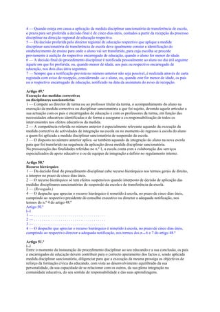 4 — Quando esteja em causa a aplicação da medida disciplinar sancionatória de transferência de escola,
o prazo para ser proferida a decisão final é de cinco dias úteis, contados a partir da recepção do processo
disciplinar na direcção regional de educação respectiva.
5 — Da decisão proferida pelo director regional de educação respectivo que aplique a medida
disciplinar sancionatória de transferência de escola deve igualmente constar a identificação do
estabelecimento de ensino para onde o aluno vai ser transferido, para cuja escolha se procede
previamente à audição do respectivo encarregado de educação, quando o aluno for menor de idade.
6 — A decisão final do procedimento disciplinar é notificada pessoalmente ao aluno no dia útil seguinte
àquele em que foi proferida, ou, quando menor de idade, aos pais ou respectivo encarregado de
educação, nos dois dias úteis seguintes.
7 — Sempre que a notificação prevista no número anterior não seja possível, é realizada através de carta
registada com aviso de recepção, considerando -se o aluno, ou, quando este for menor de idade, os pais
ou o respectivo encarregado de educação, notificado na data da assinatura do aviso de recepção.

Artigo 49.º
Execução das medidas correctivas
ou disciplinares sancionatórias
1 — Compete ao director de turma ou ao professor titular da turma, o acompanhamento do aluno na
execução da medida correctiva ou disciplinar sancionatória a que foi sujeito, devendo aquele articular a
sua actuação com os pais e encarregados de educação e com os professores da turma, em função das
necessidades educativas identificadas e de forma a assegurar a co-responsabilização de todos os
intervenientes nos efeitos educativos da medida.
2 — A competência referida no número anterior é especialmente relevante aquando da execução da
medida correctiva de actividades de integração na escola ou no momento do regresso à escola do aluno
a quem foi aplicada a medida disciplinar sancionatória de suspensão da escola.
3 — O disposto no número anterior aplica -se também aquando da integração do aluno na nova escola
para que foi transferido na sequência da aplicação dessa medida disciplinar sancionatória.
Na prossecução das finalidades referidas no n.º 1, a escola conta com a colaboração dos serviços
especializados de apoio educativo e ou de equipas de integração a definir no regulamento interno.

Artigo 50.º
Recurso hierárquico
1 — Da decisão final do procedimento disciplinar cabe recurso hierárquico nos termos gerais de direito,
a interpor no prazo de cinco dias úteis.
2 — O recurso hierárquico só tem efeitos suspensivos quando interposto de decisão de aplicação das
medidas disciplinares sancionatórias de suspensão da escola e de transferência da escola.
3 — (Revogado.)
4 — O despacho que apreciar o recurso hierárquico é remetido à escola, no prazo de cinco dias úteis,
cumprindo ao respectivo presidente do conselho executivo ou director a adequada notificação, nos
termos do n.º 4 do artigo 48.º
Artigo 50.º
[...]
1—.....................................
2—.....................................
3—.....................................
4 — O despacho que apreciar o recurso hierárquico é remetido à escola, no prazo de cinco dias úteis,
cumprindo ao respectivo director a adequada notificação, nos termos dos n.os 6 e 7 do artigo 48.º

Artigo 51.º
[...]
Entre o momento da instauração do procedimento disciplinar ao seu educando e a sua conclusão, os pais
e encarregados de educação devem contribuir para o correcto apuramento dos factos e, sendo aplicada
medida disciplinar sancionatória, diligenciar para que a execução da mesma prossiga os objectivos de
reforço da formação cívica do educando, com vista ao desenvolvimento equilibrado da sua
personalidade, da sua capacidade de se relacionar com os outros, da sua plena integração na
comunidade educativa, do seu sentido de responsabilidade e das suas aprendizagens.
 