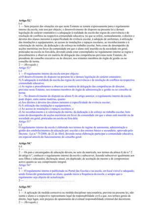 Artigo 52.º
[...]
1 — Sem prejuízo das situações em que neste Estatuto se remete expressamente para o regulamento
interno da escola, este tem por objecto, o desenvolvimento do disposto na presente lei e demais
legislação de carácter estatutário e a adequação à realidade da escola das regras de convivência e de
resolução de conflitos na respectiva comunidade educativa, no que se refere, nomeadamente, a direitos e
deveres dos alunos inerentes à especificidade da vivência escolar, à adopção de uniformes, à utilização
das instalações e equipamentos, ao acesso às instalações e espaços escolares, ao reconhecimento e à
valorização do mérito, da dedicação e do esforço no trabalho escolar, bem como do desempenho de
acções meritórias em favor da comunidade em que o aluno está inserido ou da sociedade em geral,
praticadas na escola ou fora dela, devendo ainda estar contemplados no regulamento interno as regras e
procedimentos a observar em matéria de delegação das competências previstas neste Estatuto, do
presidente do conselho executivo ou do director, nos restantes membros do órgão de gestão ou no
conselho de turma.
2 — (Revogado.)
Artigo 52.º
[...]
1 — O regulamento interno da escola tem por objecto:
a) O desenvolvimento do disposto na presente lei e demais legislação de carácter estatutário;
b) A adequação à realidade da escola das regras de convivência e de resolução de conflitos na respectiva
comunidade educativa;
c) As regras e procedimentos a observar em matéria de delegação das competências do director,
previstas neste Estatuto, nos restantes membros do órgão de administração e gestão ou no conselho de
turma.
2 — No desenvolvimento do disposto na alínea b) do artigo anterior, o regulamento interno da escola
pode dispor, entre outras matérias, quanto:
a) Aos direitos e deveres dos alunos inerentes à especificidade da vivência escolar;
b) À utilização das instalações e equipamentos;
c) Ao acesso às instalações e espaços escolares; e
d) Ao reconhecimento e à valorização do mérito, da dedicação e do esforço no trabalho escolar, bem
como do desempenho de acções meritórias em favor da comunidade em que o aluno está inserido ou da
sociedade em geral, praticadas na escola ou fora dela.
Artigo 53.º
[...]
O regulamento interno da escola é elaborado nos termos do regime de autonomia, administração e
gestão dos estabelecimentos da educação pré -escolar e dos ensinos básico e secundário, aprovado pelo
Decreto –Lei n.º 75/2008, de 22 de Abril, devendo nessa elaboração participar a comunidade educativa,
em especial através do funcionamento do conselho geral.

Artigo 54.º
[...]
1—.....................................
2 — Os pais e encarregados de educação devem, no acto da matrícula, nos termos da alínea k) do n.º 2
do artigo 6.º, conhecer o regulamento interno da escola e subscrever, fazendo subscrever igualmente aos
seus filhos e educandos, declaração anual, em duplicado, de aceitação do mesmo e de compromisso
activo quanto ao seu cumprimento integral.
Artigo 54.º
[...]
1 — O regulamento interno é publicitado no Portal das Escolas e na escola, em local visível e adequado,
sendo fornecido gratuitamente ao aluno, quando inicia a frequência da escola, e sempre que o
regulamento seja objecto de actualização.
2—.....................................

Artigo 55.º
[...]
1 — A aplicação de medida correctiva ou medida disciplinar sancionatória, prevista na presente lei, não
isenta o aluno e o respectivo representante legal da responsabilidade civil a que, nos termos gerais de
direito, haja lugar, sem prejuízo do apuramento da eventual responsabilidade criminal daí decorrente.
2 — (Revogado.)
 