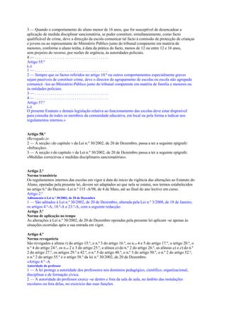 3 — Quando o comportamento do aluno menor de 16 anos, que for susceptível de desencadear a
aplicação de medida disciplinar sancionatória, se puder constituir, simultaneamente, como facto
qualificável de crime, deve a direcção da escola comunicar tal facto à comissão de protecção de crianças
e jovens ou ao representante do Ministério Público junto do tribunal competente em matéria de
menores, conforme o aluno tenha, à data da prática do facto, menos de 12 ou entre 12 e 16 anos,
sem prejuízo do recurso, por razões de urgência, às autoridades policiais.
4—.....................................
Artigo 55.º
[...]
1—.....................................
2 — Sempre que os factos referidos no artigo 10.º ou outros comportamentos especialmente graves
sejam passíveis de constituir crime, deve o director do agrupamento de escolas ou escola não agrupada
comunicá –los ao Ministério Público junto do tribunal competente em matéria de família e menores ou
às entidades policiais.
3—.....................................
4—.....................................
Artigo 57.º
[...]
O presente Estatuto e demais legislação relativa ao funcionamento das escolas deve estar disponível
para consulta de todos os membros da comunidade educativa, em local ou pela forma a indicar nos
regulamentos internos.»


Artigo 58.º
(Revogado.)»
2 — A secção I do capítulo V da Lei n.º 30/2002, de 20 de Dezembro, passa a ter a seguinte epígrafe:
«Infracção».
3 — A secção II do capítulo V da Lei n.º 30/2002, de 20 de Dezembro passa a ter a seguinte epígrafe:
«Medidas correctivas e medidas disciplinares sancionatórias».


Artigo 2.º
Norma transitória
Os regulamentos internos das escolas em vigor à data do início da vigência das alterações ao Estatuto do
Aluno, operadas pela presente lei, devem ser adaptados ao que nela se estatui, nos termos estabelecidos
no artigo 6.º do Decreto -Lei n.º 115 -A/98, de 4 de Maio, até ao final do ano lectivo em curso.
Artigo 2.º
Aditamento à Lei n.º 30/2002, de 20 de Dezembro
1 — São aditados à Lei n.º 30/2002, de 20 de Dezembro, alterada pela Lei n.º 3/2008, de 18 de Janeiro,
os artigos 4.º-A, 18.º-A e 23.º-A, com a seguinte redacção:
Artigo 3.º
Norma de aplicação no tempo
As alterações à Lei n.º 30/2002, de 20 de Dezembro operadas pela presente lei aplicam -se apenas às
situações ocorridas após a sua entrada em vigor.

Artigo 4.º
Norma revogatória
São revogados a alínea r) do artigo 15.º, o n.º 3 do artigo 16.º, os n.os 4 e 5 do artigo 17.º, o artigo 20.º, o
n.º 4 do artigo 24.º, os n.os 2 e 3 do artigo 25.º, a alínea a) do n.º 2 do artigo 26.º, as alíneas a) e e) do n.º
2 do artigo 27.º, os artigos 29.º a 42.º, o n.º 5 do artigo 48.º, o n.º 3 do artigo 50.º, o n.º 2 do artigo 52.º,
o n.º 2 do artigo 55.º e o artigo 58.º da lei n.º 30/2002, de 20 de Dezembro.
«Artigo 4.º -A
Autoridade do professor
1 — A lei protege a autoridade dos professores nos domínios pedagógico, científico, organizacional,
disciplinar e de formação cívica.
2 — A autoridade do professor exerce -se dentro e fora da sala de aula, no âmbito das instalações
escolares ou fora delas, no exercício das suas funções.
 