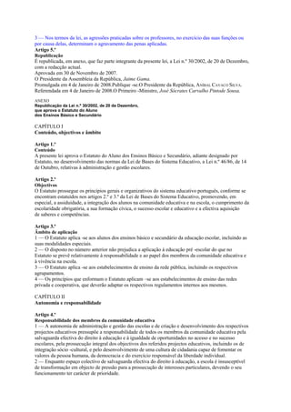 3 — Nos termos da lei, as agressões praticadas sobre os professores, no exercício das suas funções ou
por causa delas, determinam o agravamento das penas aplicadas.
Artigo 5.º
Republicação
É republicada, em anexo, que faz parte integrante da presente lei, a Lei n.º 30/2002, de 20 de Dezembro,
com a redacção actual.
Aprovada em 30 de Novembro de 2007.
O Presidente da Assembleia da República, Jaime Gama.
Promulgada em 4 de Janeiro de 2008.Publique -se.O Presidente da República, ANÍBAL CAVACO SILVA.
Referendada em 4 de Janeiro de 2008.O Primeiro -Ministro, José Sócrates Carvalho Pintode Sousa.
ANEXO
Republicação da Lei n.º 30/2002, de 20 de Dezembro,
que aprova o Estatuto do Aluno
dos Ensinos Básico e Secundário

CAPÍTULO I
Conteúdo, objectivos e âmbito

Artigo 1.º
Conteúdo
A presente lei aprova o Estatuto do Aluno dos Ensinos Básico e Secundário, adiante designado por
Estatuto, no desenvolvimento das normas da Lei de Bases do Sistema Educativo, a Lei n.º 46/86, de 14
de Outubro, relativas à administração e gestão escolares.

Artigo 2.º
Objectivos
O Estatuto prossegue os princípios gerais e organizativos do sistema educativo português, conforme se
encontram estatuídos nos artigos 2.º e 3.º da Lei de Bases do Sistema Educativo, promovendo, em
especial, a assiduidade, a integração dos alunos na comunidade educativa e na escola, o cumprimento da
escolaridade obrigatória, a sua formação cívica, o sucesso escolar e educativo e a efectiva aquisição
de saberes e competências.

Artigo 3.º
Âmbito de aplicação
1 — O Estatuto aplica -se aos alunos dos ensinos básico e secundário da educação escolar, incluindo as
suas modalidades especiais.
2 — O disposto no número anterior não prejudica a aplicação à educação pré -escolar do que no
Estatuto se prevê relativamente à responsabilidade e ao papel dos membros da comunidade educativa e
à vivência na escola.
3 — O Estatuto aplica -se aos estabelecimentos de ensino da rede pública, incluindo os respectivos
agrupamentos.
4 — Os princípios que enformam o Estatuto aplicam –se aos estabelecimentos de ensino das redes
privada e cooperativa, que deverão adaptar os respectivos regulamentos internos aos mesmos.

CAPÍTULO II
Autonomia e responsabilidade

Artigo 4.º
Responsabilidade dos membros da comunidade educativa
1 — A autonomia de administração e gestão das escolas e de criação e desenvolvimento dos respectivos
projectos educativos pressupõe a responsabilidade de todos os membros da comunidade educativa pela
salvaguarda efectiva do direito à educação e à igualdade de oportunidades no acesso e no sucesso
escolares, pela prossecução integral dos objectivos dos referidos projectos educativos, incluindo os de
integração sócio -cultural, e pelo desenvolvimento de uma cultura de cidadania capaz de fomentar os
valores da pessoa humana, da democracia e do exercício responsável da liberdade individual.
2 — Enquanto espaço colectivo de salvaguarda efectiva do direito à educação, a escola é insusceptível
de transformação em objecto de pressão para a prossecução de interesses particulares, devendo o seu
funcionamento ter carácter de prioridade.
 