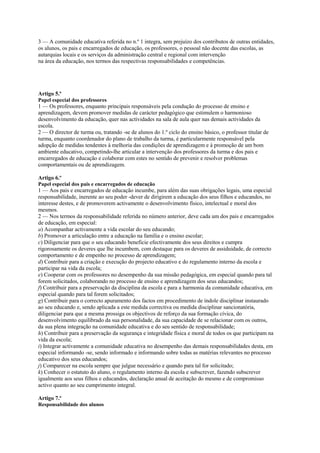 3 — A comunidade educativa referida no n.º 1 integra, sem prejuízo dos contributos de outras entidades,
os alunos, os pais e encarregados de educação, os professores, o pessoal não docente das escolas, as
autarquias locais e os serviços da administração central e regional com intervenção
na área da educação, nos termos das respectivas responsabilidades e competências.




Artigo 5.º
Papel especial dos professores
1 — Os professores, enquanto principais responsáveis pela condução do processo de ensino e
aprendizagem, devem promover medidas de carácter pedagógico que estimulem o harmonioso
desenvolvimento da educação, quer nas actividades na sala de aula quer nas demais actividades da
escola.
2 — O director de turma ou, tratando -se de alunos do 1.º ciclo do ensino básico, o professor titular de
turma, enquanto coordenador do plano de trabalho da turma, é particularmente responsável pela
adopção de medidas tendentes à melhoria das condições de aprendizagem e à promoção de um bom
ambiente educativo, competindo-lhe articular a intervenção dos professores da turma e dos pais e
encarregados de educação e colaborar com estes no sentido de prevenir e resolver problemas
comportamentais ou de aprendizagem.

Artigo 6.º
Papel especial dos pais e encarregados de educação
1 — Aos pais e encarregados de educação incumbe, para além das suas obrigações legais, uma especial
responsabilidade, inerente ao seu poder -dever de dirigirem a educação dos seus filhos e educandos, no
interesse destes, e de promoverem activamente o desenvolvimento físico, intelectual e moral dos
mesmos.
2 — Nos termos da responsabilidade referida no número anterior, deve cada um dos pais e encarregados
de educação, em especial:
a) Acompanhar activamente a vida escolar do seu educando;
b) Promover a articulação entre a educação na família e o ensino escolar;
c) Diligenciar para que o seu educando beneficie efectivamente dos seus direitos e cumpra
rigorosamente os deveres que lhe incumbem, com destaque para os deveres de assiduidade, de correcto
comportamento e de empenho no processo de aprendizagem;
d) Contribuir para a criação e execução do projecto educativo e do regulamento interno da escola e
participar na vida da escola;
e) Cooperar com os professores no desempenho da sua missão pedagógica, em especial quando para tal
forem solicitados, colaborando no processo de ensino e aprendizagem dos seus educandos;
f) Contribuir para a preservação da disciplina da escola e para a harmonia da comunidade educativa, em
especial quando para tal forem solicitados;
g) Contribuir para o correcto apuramento dos factos em procedimento de índole disciplinar instaurado
ao seu educando e, sendo aplicada a este medida correctiva ou medida disciplinar sancionatória,
diligenciar para que a mesma prossiga os objectivos de reforço da sua formação cívica, do
desenvolvimento equilibrado da sua personalidade, da sua capacidade de se relacionar com os outros,
da sua plena integração na comunidade educativa e do seu sentido de responsabilidade;
h) Contribuir para a preservação da segurança e integridade física e moral de todos os que participam na
vida da escola;
i) Integrar activamente a comunidade educativa no desempenho das demais responsabilidades desta, em
especial informando -se, sendo informado e informando sobre todas as matérias relevantes no processo
educativo dos seus educandos;
j) Comparecer na escola sempre que julgue necessário e quando para tal for solicitado;
k) Conhecer o estatuto do aluno, o regulamento interno da escola e subscrever, fazendo subscrever
igualmente aos seus filhos e educandos, declaração anual de aceitação do mesmo e de compromisso
activo quanto ao seu cumprimento integral.

Artigo 7.º
Responsabilidade dos alunos
 