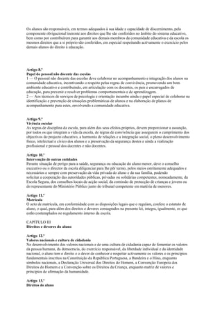 Os alunos são responsáveis, em termos adequados à sua idade e capacidade de discernimento, pela
componente obrigacional inerente aos direitos que lhe são conferidos no âmbito do sistema educativo,
bem como por contribuírem para garantir aos demais membros da comunidade educativa e da escola os
mesmos direitos que a si próprio são conferidos, em especial respeitando activamente o exercício pelos
demais alunos do direito à educação.




Artigo 8.º
Papel do pessoal não docente das escolas
1 — O pessoal não docente das escolas deve colaborar no acompanhamento e integração dos alunos na
comunidade educativa, incentivando o respeito pelas regras de convivência, promovendo um bom
ambiente educativo e contribuindo, em articulação com os docentes, os pais e encarregados de
educação, para prevenir e resolver problemas comportamentais e de aprendizagem.
2 — Aos técnicos de serviços de psicologia e orientação incumbe ainda o papel especial de colaborar na
identificação e prevenção de situações problemáticas de alunos e na elaboração de planos de
acompanhamento para estes, envolvendo a comunidade educativa.


Artigo 9.º
Vivência escolar
As regras de disciplina da escola, para além dos seus efeitos próprios, devem proporcionar a assunção,
por todos os que integram a vida da escola, de regras de convivência que assegurem o cumprimento dos
objectivos do projecto educativo, a harmonia de relações e a integração social, o pleno desenvolvimento
físico, intelectual e cívico dos alunos e a preservação da segurança destes e ainda a realização
profissional e pessoal dos docentes e não docentes.

Artigo 10.º
Intervenção de outras entidades
Perante situação de perigo para a saúde, segurança ou educação do aluno menor, deve o conselho
executivo ou o director da escola diligenciar para lhe pôr termo, pelos meios estritamente adequados e
necessários e sempre com preservação da vida privada do aluno e da sua família, podendo
solicitar a cooperação das autoridades públicas, privadas ou solidárias competentes, nomeadamente, da
Escola Segura, dos conselhos locais de acção social, da comissão de protecção de crianças e jovens ou
do representante do Ministério Público junto do tribunal competente em matéria de menores.

Artigo 11.º
Matrícula
O acto de matrícula, em conformidade com as disposições legais que o regulam, confere o estatuto de
aluno, o qual, para além dos direitos e deveres consagrados na presente lei, integra, igualmente, os que
estão contemplados no regulamento interno da escola.

CAPÍTULO III
Direitos e deveres do aluno

Artigo 12.º
Valores nacionais e cultura de cidadania
No desenvolvimento dos valores nacionais e de uma cultura de cidadania capaz de fomentar os valores
da pessoa humana, da democracia, do exercício responsável, da liberdade individual e da identidade
nacional, o aluno tem o direito e o dever de conhecer e respeitar activamente os valores e os princípios
fundamentais inscritos na Constituição da República Portuguesa, a Bandeira e o Hino, enquanto
símbolos nacionais, a Declaração Universal dos Direitos do Homem, a Convenção Europeia dos
Direitos do Homem e a Convenção sobre os Direitos da Criança, enquanto matriz de valores e
princípios de afirmação da humanidade.

Artigo 13.º
Direitos do aluno
 