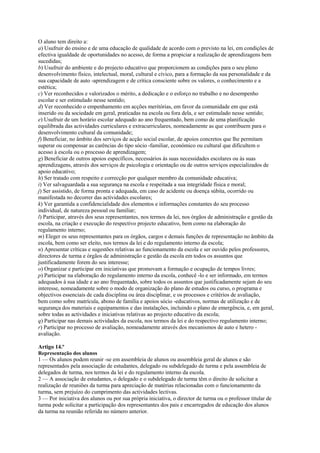 O aluno tem direito a:
a) Usufruir do ensino e de uma educação de qualidade de acordo com o previsto na lei, em condições de
efectiva igualdade de oportunidades no acesso, de forma a propiciar a realização de aprendizagens bem
sucedidas;
b) Usufruir do ambiente e do projecto educativo que proporcionem as condições para o seu pleno
desenvolvimento físico, intelectual, moral, cultural e cívico, para a formação da sua personalidade e da
sua capacidade de auto -aprendizagem e de crítica consciente sobre os valores, o conhecimento e a
estética;
c) Ver reconhecidos e valorizados o mérito, a dedicação e o esforço no trabalho e no desempenho
escolar e ser estimulado nesse sentido;
d) Ver reconhecido o empenhamento em acções meritórias, em favor da comunidade em que está
inserido ou da sociedade em geral, praticadas na escola ou fora dela, e ser estimulado nesse sentido;
e) Usufruir de um horário escolar adequado ao ano frequentado, bem como de uma planificação
equilibrada das actividades curriculares e extracurriculares, nomeadamente as que contribuem para o
desenvolvimento cultural da comunidade;
f) Beneficiar, no âmbito dos serviços de acção social escolar, de apoios concretos que lhe permitam
superar ou compensar as carências do tipo sócio -familiar, económico ou cultural que dificultem o
acesso à escola ou o processo de aprendizagem;
g) Beneficiar de outros apoios específicos, necessários às suas necessidades escolares ou às suas
aprendizagens, através dos serviços de psicologia e orientação ou de outros serviços especializados de
apoio educativo;
h) Ser tratado com respeito e correcção por qualquer membro da comunidade educativa;
i) Ver salvaguardada a sua segurança na escola e respeitada a sua integridade física e moral;
j) Ser assistido, de forma pronta e adequada, em caso de acidente ou doença súbita, ocorrido ou
manifestada no decorrer das actividades escolares;
k) Ver garantida a confidencialidade dos elementos e informações constantes do seu processo
individual, de natureza pessoal ou familiar;
l) Participar, através dos seus representantes, nos termos da lei, nos órgãos de administração e gestão da
escola, na criação e execução do respectivo projecto educativo, bem como na elaboração do
regulamento interno;
m) Eleger os seus representantes para os órgãos, cargos e demais funções de representação no âmbito da
escola, bem como ser eleito, nos termos da lei e do regulamento interno da escola;
n) Apresentar críticas e sugestões relativas ao funcionamento da escola e ser ouvido pelos professores,
directores de turma e órgãos de administração e gestão da escola em todos os assuntos que
justificadamente forem do seu interesse;
o) Organizar e participar em iniciativas que promovam a formação e ocupação de tempos livres;
p) Participar na elaboração do regulamento interno da escola, conhecê -lo e ser informado, em termos
adequados à sua idade e ao ano frequentado, sobre todos os assuntos que justificadamente sejam do seu
interesse, nomeadamente sobre o modo de organização do plano de estudos ou curso, o programa e
objectivos essenciais de cada disciplina ou área disciplinar, e os processos e critérios de avaliação,
bem como sobre matrícula, abono de família e apoios sócio -educativos, normas de utilização e de
segurança dos materiais e equipamentos e das instalações, incluindo o plano de emergência, e, em geral,
sobre todas as actividades e iniciativas relativas ao projecto educativo da escola;
q) Participar nas demais actividades da escola, nos termos da lei e do respectivo regulamento interno;
r) Participar no processo de avaliação, nomeadamente através dos mecanismos de auto e hetero -
avaliação.

Artigo 14.º
Representação dos alunos
1 — Os alunos podem reunir -se em assembleia de alunos ou assembleia geral de alunos e são
representados pela associação de estudantes, delegado ou subdelegado de turma e pela assembleia de
delegados de turma, nos termos da lei e do regulamento interno da escola.
2 — A associação de estudantes, o delegado e o subdelegado de turma têm o direito de solicitar a
realização de reuniões da turma para apreciação de matérias relacionadas com o funcionamento da
turma, sem prejuízo do cumprimento das actividades lectivas.
3 — Por iniciativa dos alunos ou por sua própria iniciativa, o director de turma ou o professor titular de
turma pode solicitar a participação dos representantes dos pais e encarregados de educação dos alunos
da turma na reunião referida no número anterior.
 