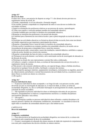 Artigo 15.º
Deveres do aluno
O aluno tem o dever, sem prejuízo do disposto no artigo 7.º e dos demais deveres previstos no
regulamento interno da escola, de:
a) Estudar, empenhando -se na sua educação e formação integral;
b) Ser assíduo, pontual e empenhado no cumprimento de todos os seus deveres no âmbito das
actividades escolares;
c) Seguir as orientações dos professores relativas ao seu processo de ensino e aprendizagem;
d) Tratar com respeito e correcção qualquer membro da comunidade educativa;
e) Guardar lealdade para com todos os membros da comunidade educativa;
f) Respeitar as instruções dos professores e do pessoal não docente;
g) Contribuir para a harmonia da convivência escolar e para a plena integração na escola de todos os
alunos;
h) Participar nas actividades educativas ou formativas desenvolvidas na escola, bem como nas demais
actividades organizativas que requeiram a participação dos alunos;
i) Respeitar a integridade física e moral de todos os membros da comunidade educativa;
j) Prestar auxílio e assistência aos restantes membros da comunidade educativa, de acordo com as
circunstâncias de perigo para a integridade física e moral dos mesmos;
k) Zelar pela preservação, conservação e asseio das instalações, material didáctico, mobiliário e espaços
verdes da escola, fazendo uso correcto dos mesmos;
l) Respeitar a propriedade dos bens de todos os membros da comunidade educativa;
m) Permanecer na escola durante o seu horário, salvo autorização escrita do encarregado de educação ou
da direcção da escola;
n) Participar na eleição dos seus representantes e prestar-lhes toda a colaboração;
o) Conhecer e cumprir o estatuto do aluno, as normas de funcionamento dos serviços da escola e o
regulamento interno da mesma;
p) Não possuir e não consumir substâncias aditivas, em especial drogas, tabaco e bebidas alcoólicas,
nem promover qualquer forma de tráfico, facilitação e consumo das mesmas;
q) Não transportar quaisquer materiais, equipamentos tecnológicos, instrumentos ou engenhos, passíveis
de, objectivamente, perturbarem o normal funcionamento das actividades lectivas, ou poderem causar
danos físicos ou morais aos alunos ou a terceiros;
r) (Revogada.)

Artigo 16.º
Processo individual do aluno
1 — O processo individual do aluno acompanha -o ao longo de todo o seu percurso escolar, sendo
devolvido aos pais ou encarregado de educação ou, se maior de idade, ao aluno, no termo da
escolaridade obrigatória, ou, não se verificando interrupção no prosseguimento de estudos, aquando da
conclusão do ensino secundário.
2 — São registadas no processo individual do aluno as informações relevantes do seu percurso
educativo, designadamente as relativas a comportamentos meritórios e a medidas disciplinares
sancionatórias aplicadas e seus efeitos.
3 — (Revogado.)
4 — As informações contidas no processo individual do aluno referentes a matéria disciplinar e de
natureza pessoal e familiar são estritamente confidenciais, encontrando –se vinculados ao dever de
sigilo todos os membros da comunidade educativa que a elas tenham acesso.

CAPÍTULO IV
Dever de assiduidade

Artigo 17.º
Frequência e assiduidade
1 — Para além do dever de frequência da escolaridade obrigatória, nos termos da lei, os alunos são
responsáveis pelo cumprimento do dever de assiduidade.
2 — Os pais e encarregados de educação dos alunos menores de idade são responsáveis conjuntamente
com estes pelo cumprimento dos deveres referidos no número anterior.
 