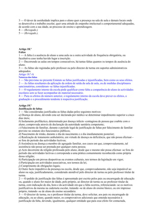 3 — O dever de assiduidade implica para o aluno quer a presença na sala de aula e demais locais onde
se desenvolva o trabalho escolar, quer uma atitude de empenho intelectual e comportamental adequadas,
de acordo com a sua idade, ao processo de ensino e aprendizagem.
4 — (Revogado.)
5 — (Revogado.)




Artigo 18.º
Faltas
1 — A falta é a ausência do aluno a uma aula ou a outra actividade de frequência obrigatória, ou
facultativa caso tenha havido lugar a inscrição.
2 — Decorrendo as aulas em tempos consecutivos, há tantas faltas quantos os tempos de ausência do
aluno.
3 — As faltas são registadas pelo professor ou pelo director de turma em suportes administrativos
adequados.
Artigo 18.º-A
Natureza das faltas
1 — São previstas no presente Estatuto as faltas justificadas e injustificadas, bem como os seus efeitos.
2 — As faltas resultantes da aplicação da ordem de saída da sala de aula, ou de medidas disciplinares
sancionatórias, consideram -se faltas injustificadas.
3 — O regulamento interno da escola pode qualificar como falta a comparência do aluno às actividades
escolares sem se fazer acompanhar do material necessário.
4 — Para os efeitos do número anterior, o regulamento interno da escola deve prever os efeitos, a
graduação e o procedimento tendente à respectiva justificação.

Artigo 19.º
Justificação de faltas
1 — São consideradas justificadas as faltas dadas pelos seguintes motivos:
a) Doença do aluno, devendo esta ser declarada por médico se determinar impedimento superior a cinco
dias úteis;
b) Isolamento profiláctico, determinado por doença infecto -contagiosa de pessoa que coabite com o
aluno, comprovada através de declaração da autoridade sanitária competente;
c) Falecimento de familiar, durante o período legal de justificação de faltas por falecimento de familiar
previsto no estatuto dos funcionários públicos;
d) Nascimento de irmão, durante o dia do nascimento e o dia imediatamente posterior;
e) Realização de tratamento ambulatório, em virtude de doença ou deficiência, que não possa efectuar -
se fora do período das actividades lectivas;
f) Assistência na doença a membro do agregado familiar, nos casos em que, comprovadamente, tal
assistência não possa ser prestada por qualquer outra pessoa;
g) Acto decorrente da religião professada pelo aluno, desde que o mesmo não possa efectuar -se fora do
período das actividades lectivas e corresponda a uma prática comummente reconhecida como própria
dessa religião;
h) Participação em provas desportivas ou eventos culturais, nos termos da legislação em vigor;
i) Participação em actividades associativas, nos termos da lei;
j) Cumprimento de obrigações legais;
k) Outro facto impeditivo da presença na escola, desde que, comprovadamente, não seja imputável ao
aluno ou seja, justificadamente, considerado atendível pelo director de turma ou pelo professor titular de
turma.
2 — O pedido de justificação das faltas é apresentado por escrito pelos pais ou encarregado de educação
ou, quando o aluno for maior de idade, pelo próprio, ao director de turma ou ao professor titular da
turma, com indicação do dia, hora e da actividade em que a falta ocorreu, referenciando -se os motivos
justificativos da mesma na caderneta escolar, tratando -se de aluno do ensino básico, ou em impresso
próprio, tratando -se de aluno do ensino secundário.
3 — O director de turma, ou o professor titular da turma, deve solicitar, aos pais ou encarregado de
educação, ou ao aluno, quando maior, os comprovativos adicionais que entenda necessários à
justificação da falta, devendo, igualmente, qualquer entidade que para esse efeito for contactada,
 