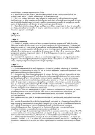 contribuir para o correcto apuramento dos factos.
4 — A justificação da falta deve ser apresentada previamente, sendo o motivo previsível, ou, nos
restantes casos, até ao 3.º dia útil subsequente à verificação da mesma.
5 — Nos casos em que, decorrido o prazo referido no número anterior, não tenha sido apresentada
justificação para as faltas, ou a mesma não tenha sido aceite, deve tal situação ser comunicada no prazo
máximo de três dias úteis, pelo meio mais expedito, aos pais ou encarregados de educação ou, quando
maior de idade, ao aluno, pelo director de turma ou pelo professor de turma.
6 — O regulamento interno da escola que qualifique como falta a comparência do aluno às actividades
escolares, sem se fazer acompanhar do material necessário, deve prever os seus efeitos e o procedimento
tendente à respectiva justificação.

Artigo 20.º
(Revogado.)

Artigo 21.º
Excesso grave de faltas
1 — Quando for atingido o número de faltas correspondente a duas semanas no 1.º ciclo do ensino
básico, ou ao dobro do número de tempos lectivos semanais, por disciplina, nos outros ciclos ou níveis
de ensino, os pais ou o encarregado de educação ou, quando maior de idade, o aluno, são convocados à
escola, pelo meio mais expedito, pelo director de turma ou pelo professor titular de turma, com o
objectivo de os alertar para as consequências do excesso grave de faltas e de se encontrar uma solução
que permita garantir o cumprimento efectivo do dever de frequência, bem como o necessário
aproveitamento escolar.
2 — Caso se revele impraticável o referido no número anterior, por motivos não imputáveis à escola, a
respectiva comissão de protecção de crianças e jovens deverá ser informada do excesso de faltas do
aluno, sempre que a gravidade especial da situação o justifique.

Artigo 22.º
Efeitos das faltas
1 — Verificada a existência de faltas dos alunos, a escola pode promover a aplicação da medida ou
medidas correctivas previstas no artigo 26.º que se mostrem adequadas, considerando igualmente o que
estiver contemplado no regulamento interno.
2 — Sempre que um aluno, independentemente da natureza das faltas, atinja um número total de faltas
correspondente a três semanas no 1.º ciclo do ensino básico, ou ao triplo de tempos lectivos semanais,
por disciplina, nos 2.º e 3.º ciclos no ensino básico, no ensino secundário e no ensino recorrente, ou,
tratando -se, exclusivamente, de faltas injustificadas, duas semanas no 1.º ciclo do ensino básico ou o
dobro de tempos lectivos semanais, por disciplina, nos restantes ciclos e níveis de ensino, deve realizar,
logo que avaliados os efeitos da aplicação das medidas correctivas referidas no número anterior, uma
prova de recuperação, na disciplina ou disciplinas em que ultrapassou aquele limite, competindo ao
conselho pedagógico fixar os termos dessa realização.
3 — Quando o aluno não obtém aprovação na prova referida no número anterior, o conselho de turma
pondera a justificação ou injustificação das faltas dadas, o período lectivo e o momento em que a
realização da prova ocorreu e, sendo o caso, os resultados obtidos nas restantes disciplinas,
podendo determinar.
a) O cumprimento de um plano de acompanhamento especial e a consequente realização de uma nova
prova;
b) A retenção do aluno inserido no âmbito da escolaridade obrigatória ou a frequentar o ensino básico, a
qual consiste na sua manutenção, no ano lectivo seguinte, no mesmo ano de escolaridade que frequenta;
c) A exclusão do aluno que se encontre fora da escolaridade obrigatória, a qual consiste na
impossibilidade de esse aluno frequentar, até ao final do ano lectivo em curso, a disciplina ou
disciplinas em relação às quais não obteve aprovação na referida prova.
4 — Com a aprovação do aluno na prova prevista no n.º 2 ou naquela a que se refere a alínea a) do n.º 3,
o mesmo retoma o seu percurso escolar normal, sem prejuízo do que vier a ser decidido pela escola, em
termos estritamente administrativos, relativamente ao número de faltas consideradas injustificadas.
5 — A não comparência do aluno à realização da prova de recuperação prevista no n.º 2 ou àquela que
se refere a sua alínea a) do n.º 3, quando não justificada através da forma prevista do n.º 4 do artigo 19.º,
determina a sua retenção ou exclusão, nos termos e para os efeitos constantes nas alíneas b) ou c) do n.º
3.
 