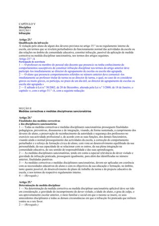 CAPÍTULO V
Disciplina
SECÇÃO I
Infracção

Artigo 23.º
Qualificação da infracção
A violação pelo aluno de algum dos deveres previstos no artigo 15.º ou no regulamento interno da
escola, em termos que se revelem perturbadores do funcionamento normal das actividades da escola ou
das relações no âmbito da comunidade educativa, constitui infracção, passível da aplicação de medida
correctiva ou medida disciplinar sancionatória, nos termos dos artigos seguintes.
Artigo 23.º -A
Participação de ocorrência
1 — O professor ou membro do pessoal não docente que presencie ou tenha conhecimento de
comportamentos susceptíveis de constituir infracção disciplinar nos termos do artigo anterior deve
participá -los imediatamente ao director do agrupamento de escolas ou escola não agrupada.
2 — O aluno que presencie comportamentos referidos no número anterior deve comunicá -los
imediatamente ao professor titular de turma ou ao director de turma, o qual, no caso de os considerar
graves ou muito graves, os participa, no prazo de um dia útil, ao director do agrupamento de escolas ou
escola não agrupada.»
2 — É aditado à Lei n.º 30/2002, de 20 de Dezembro, alterada pela Lei n.º 3/2008, de 18 de Janeiro, o
capítulo VI, com o artigo 51.º -A, com a seguinte redacção:




SECÇÃO II
Medidas correctivas e medidas disciplinares sancionatórias

Artigo 24.º
Finalidades das medidas correctivas
e das disciplinares sancionatórias
1 — Todas as medidas correctivas e medidas disciplinares sancionatórias prosseguem finalidades
pedagógicas, preventivas, dissuasoras e de integração, visando, de forma sustentada, o cumprimento dos
deveres do aluno, a preservação do reconhecimento da autoridade e segurança dos professores no
exercício sua actividade profissional e, de acordo com as suas funções, dos demais funcionários,
visando ainda o normal prosseguimento das actividades da escola, a correcção do comportamento
perturbador e o reforço da formação cívica do aluno, com vista ao desenvolvimento equilibrado da sua
personalidade, da sua capacidade de se relacionar com os outros, da sua plena integração na
comunidade educativa, do seu sentido de responsabilidade e das suas aprendizagens.
2 — As medidas disciplinares sancionatórias, tendo em conta a especial relevância do dever violado e
gravidade da infracção praticada, prosseguem igualmente, para além das identificadas no número
anterior, finalidades punitivas.
3 — As medidas correctivas e medidas disciplinares sancionatórias, devem ser aplicadas em coerência
com as necessidades educativas do aluno e com os objectivos da sua educação e formação, no âmbito,
tanto quanto possível, do desenvolvimento do plano de trabalho da turma e do projecto educativo da
escola, e nos termos do respectivo regulamento interno.
4 — (Revogado.)

Artigo 25.º
Determinação da medida disciplinar
1 — Na determinação da medida correctiva ou medida disciplinar sancionatória aplicável deve ser tido
em consideração, a gravidade do incumprimento do dever violado, a idade do aluno, o grau de culpa, o
seu aproveitamento escolar anterior, o meio familiar e social em que o mesmo se insere, os seus
antecedentes disciplinares e todas as demais circunstâncias em que a infracção foi praticada que militem
contra ou a seu favor.
2 — (Revogado.)
 
