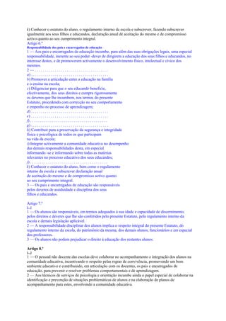 k) Conhecer o estatuto do aluno, o regulamento interno da escola e subscrever, fazendo subscrever
igualmente aos seus filhos e educandos, declaração anual de aceitação do mesmo e de compromisso
activo quanto ao seu cumprimento integral.
Artigo 6.º
Responsabilidade dos pais e encarregados de educação
1 — Aos pais e encarregados de educação incumbe, para além das suas obrigações legais, uma especial
responsabilidade, inerente ao seu poder -dever de dirigirem a educação dos seus filhos e educandos, no
interesse destes, e de promoverem activamente o desenvolvimento físico, intelectual e cívico dos
mesmos.
2—.....................................
a) . . . . . . . . . . . . . . . . . . . . . . . . . . . . . . . . . . . . . . .
b) Promover a articulação entre a educação na família
e o ensino na escola;
c) Diligenciar para que o seu educando beneficie,
efectivamente, dos seus direitos e cumpra rigorosamente
os deveres que lhe incumbem, nos termos do presente
Estatuto, procedendo com correcção no seu comportamento
e empenho no processo de aprendizagem;
d) . . . . . . . . . . . . . . . . . . . . . . . . . . . . . . . . . . . . . . .
e) . . . . . . . . . . . . . . . . . . . . . . . . . . . . . . . . . . . . . . .
f) . . . . . . . . . . . . . . . . . . . . . . . . . . . . . . . . . . . . . . .
g) . . . . . . . . . . . . . . . . . . . . . . . . . . . . . . . . . . . . . . .
h) Contribuir para a preservação da segurança e integridade
física e psicológica de todos os que participam
na vida da escola;
i) Integrar activamente a comunidade educativa no desempenho
das demais responsabilidades desta, em especial
informando -se e informando sobre todas as matérias
relevantes no processo educativo dos seus educandos;
j) . . . . . . . . . . . . . . . . . . . . . . . . . . . . . . . . . . . . . . .
k) Conhecer o estatuto do aluno, bem como o regulamento
interno da escola e subscrever declaração anual
de aceitação do mesmo e de compromisso activo quanto
ao seu cumprimento integral.
3 — Os pais e encarregados de educação são responsáveis
pelos deveres de assiduidade e disciplina dos seus
filhos e educandos.

Artigo 7.º
[...]
1 — Os alunos são responsáveis, em termos adequados à sua idade e capacidade de discernimento,
pelos direitos e deveres que lhe são conferidos pelo presente Estatuto, pelo regulamento interno da
escola e demais legislação aplicável.
2 — A responsabilidade disciplinar dos alunos implica o respeito integral do presente Estatuto, do
regulamento interno da escola, do património da mesma, dos demais alunos, funcionários e em especial
dos professores.
3 — Os alunos não podem prejudicar o direito à educação dos restantes alunos.

Artigo 8.º
[...]
1 — O pessoal não docente das escolas deve colaborar no acompanhamento e integração dos alunos na
comunidade educativa, incentivando o respeito pelas regras de convivência, promovendo um bom
ambiente educativo e contribuindo, em articulação com os docentes, os pais e encarregados de
educação, para prevenir e resolver problemas comportamentais e de aprendizagem.
2 — Aos técnicos de serviços de psicologia e orientação incumbe ainda o papel especial de colaborar na
identificação e prevenção de situações problemáticas de alunos e na elaboração de planos de
acompanhamento para estes, envolvendo a comunidade educativa.
 