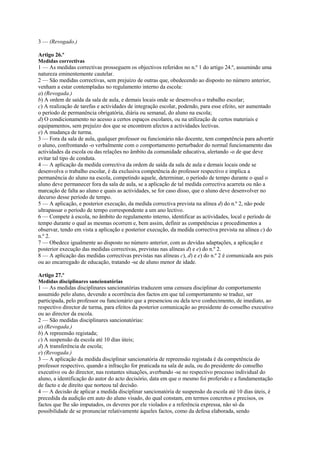 3 — (Revogado.)

Artigo 26.º
Medidas correctivas
1 — As medidas correctivas prosseguem os objectivos referidos no n.º 1 do artigo 24.º, assumindo uma
natureza eminentemente cautelar.
2 — São medidas correctivas, sem prejuízo de outras que, obedecendo ao disposto no número anterior,
venham a estar contempladas no regulamento interno da escola:
a) (Revogada.)
b) A ordem de saída da sala de aula, e demais locais onde se desenvolva o trabalho escolar;
c) A realização de tarefas e actividades de integração escolar, podendo, para esse efeito, ser aumentado
o período de permanência obrigatória, diária ou semanal, do aluno na escola;
d) O condicionamento no acesso a certos espaços escolares, ou na utilização de certos materiais e
equipamentos, sem prejuízo dos que se encontrem afectos a actividades lectivas.
e) A mudança de turma.
3 — Fora da sala de aula, qualquer professor ou funcionário não docente, tem competência para advertir
o aluno, confrontando -o verbalmente com o comportamento perturbador do normal funcionamento das
actividades da escola ou das relações no âmbito da comunidade educativa, alertando -o de que deve
evitar tal tipo de conduta.
4 — A aplicação da medida correctiva da ordem de saída da sala de aula e demais locais onde se
desenvolva o trabalho escolar, é da exclusiva competência do professor respectivo e implica a
permanência do aluno na escola, competindo aquele, determinar, o período de tempo durante o qual o
aluno deve permanecer fora da sala de aula, se a aplicação de tal medida correctiva acarreta ou não a
marcação de falta ao aluno e quais as actividades, se for caso disso, que o aluno deve desenvolver no
decurso desse período de tempo.
5 — A aplicação, e posterior execução, da medida correctiva prevista na alínea d) do n.º 2, não pode
ultrapassar o período de tempo correspondente a um ano lectivo.
6 — Compete à escola, no âmbito do regulamento interno, identificar as actividades, local e período de
tempo durante o qual as mesmas ocorrem e, bem assim, definir as competências e procedimentos a
observar, tendo em vista a aplicação e posterior execução, da medida correctiva prevista na alínea c) do
n.º 2.
7 — Obedece igualmente ao disposto no número anterior, com as devidas adaptações, a aplicação e
posterior execução das medidas correctivas, previstas nas alíneas d) e e) do n.º 2.
8 — A aplicação das medidas correctivas previstas nas alíneas c), d) e e) do n.º 2 é comunicada aos pais
ou ao encarregado de educação, tratando -se de aluno menor de idade.

Artigo 27.º
Medidas disciplinares sancionatórias
1 — As medidas disciplinares sancionatórias traduzem uma censura disciplinar do comportamento
assumido pelo aluno, devendo a ocorrência dos factos em que tal comportamento se traduz, ser
participada, pelo professor ou funcionário que a presenciou ou dela teve conhecimento, de imediato, ao
respectivo director de turma, para efeitos da posterior comunicação ao presidente do conselho executivo
ou ao director da escola.
2 — São medidas disciplinares sancionatórias:
a) (Revogada.)
b) A repreensão registada;
c) A suspensão da escola até 10 dias úteis;
d) A transferência de escola;
e) (Revogada.)
3 — A aplicação da medida disciplinar sancionatória de repreensão registada é da competência do
professor respectivo, quando a infracção for praticada na sala de aula, ou do presidente do conselho
executivo ou do director, nas restantes situações, averbando -se no respectivo processo individual do
aluno, a identificação do autor do acto decisório, data em que o mesmo foi proferido e a fundamentação
de facto e de direito que norteou tal decisão.
4 — A decisão de aplicar a medida disciplinar sancionatória de suspensão da escola até 10 dias úteis, é
precedida da audição em auto do aluno visado, do qual constam, em termos concretos e precisos, os
factos que lhe são imputados, os deveres por ele violados e a referência expressa, não só da
possibilidade de se pronunciar relativamente àqueles factos, como da defesa elaborada, sendo
 