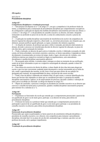 (Revogado.)

SECÇÃO IV
Procedimento disciplinar

Artigo 43.º
Competências disciplinares e tramitação processual
1 — Sem prejuízo do disposto no n.º 3 do artigo 27.º, em que a competência é do professor titular da
turma, a competência para a instauração de procedimento disciplinar por comportamentos susceptíveis
de configurarem a aplicação de alguma das medidas disciplinares sancionatórias previstas nas alíneas c)
e d) do n.º 2 do artigo 27.º, é do presidente do conselho executivo ou director, devendo o despacho
instaurador ser proferido no prazo de um dia útil, a contar do conhecimento concreto e preciso da
situação.
2 — A aplicação da medida disciplinar sancionatória de transferência de escola é da competência do
director regional de educação respectivo, observando -se, em termos processuais, nas situações que, em
abstracto, possam justificar aquela aplicação, as regras constantes dos números seguintes.
3 — As funções de instrutor, do professor que para o efeito é nomeado, prevalecem relativamente às
demais, devendo o processo ser remetido para decisão do director regional de educação, no prazo de
oito dias úteis, após a nomeação do instrutor.
4 — Finda a instrução, no decurso da qual a prova é reduzida a escrito, é elaborada a acusação, de onde
consta, de forma articulada e em termos concretos e precisos, os factos cuja prática é imputada ao aluno,
devidamente circunstanciados em termos de tempo, modo e lugar e deveres por ele violados, com
referência expressa aos respectivos normativos legais ou regulamentares, seus antecedentes
disciplinares e medida disciplinar sancionatória aplicável.
5 — Da acusação atrás referida, é extraída cópia e entregue ao aluno no momento da sua notificação,
sendo de tal facto informados os pais ou o respectivo encarregado de educação, quando o aluno for
menor de idade.
6 — Para efeitos do exercício do direito de defesa, o aluno dispõe de dois dias úteis para alegar por
escrito o que tiver por conveniente, podendo juntar documentos e arrolar testemunhas até ao limite de
três, sendo a apresentação das mesmas, no dia, hora e local que para efeitos da sua audição for
designado pelo instrutor, da responsabilidade do aluno, sob pena de não serem ouvidas.
7 — Finda a fase da defesa é elaborado um relatório final, do qual consta, a correcta identificação dos
factos que haviam sido imputados ao aluno que se consideram provados e a proposta da medida
disciplinar sancionatória a aplicar, ou do arquivamento do processo, devendo a análise e valoração de
toda a prova recolhida ser efectuada ao abrigo do disposto no artigo 25.º
8 — Depois de concluído, o processo é entregue ao presidente do conselho executivo ou ao director que
convoca o conselho de turma para se pronunciar, quando a medida disciplinar sancionatória proposta
pelo instrutor for a referida no n.º 2.

Artigo 44.º
Participação
1 — O professor ou funcionário da escola que entenda que o comportamento presenciado é passível de
ser qualificado de grave ou de muito grave, participa -o ao director de turma, para efeitos de
procedimento disciplinar.
2 — O director de turma ou o professor titular que entenda que o comportamento presenciado ou
participado é passível de ser qualificado de grave ou de muito grave participa -o ao presidente do
conselho executivo ou director, para efeitos de procedimento disciplinar.

Artigo 45.º
Instauração do procedimento disciplinar
Presenciados que sejam ou participados os factos passíveis de constituírem infracção disciplinar, o
presidente do conselho executivo, ou o director, tem competência para instaurar o procedimento
disciplinar, devendo fazê -lo no prazo de um dia útil, nomeando logo o instrutor, que deve ser um
professor da escola, salvo qualquer impedimento.

Artigo 46.º
Tramitação do procedimento disciplinar
 