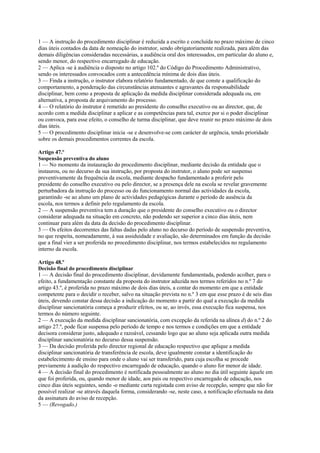 1 — A instrução do procedimento disciplinar é reduzida a escrito e concluída no prazo máximo de cinco
dias úteis contados da data de nomeação do instrutor, sendo obrigatoriamente realizada, para além das
demais diligências consideradas necessárias, a audiência oral dos interessados, em particular do aluno e,
sendo menor, do respectivo encarregado de educação.
2 — Aplica -se à audiência o disposto no artigo 102.º do Código do Procedimento Administrativo,
sendo os interessados convocados com a antecedência mínima de dois dias úteis.
3 — Finda a instrução, o instrutor elabora relatório fundamentado, de que conste a qualificação do
comportamento, a ponderação das circunstâncias atenuantes e agravantes da responsabilidade
disciplinar, bem como a proposta de aplicação da medida disciplinar considerada adequada ou, em
alternativa, a proposta de arquivamento do processo.
4 — O relatório do instrutor é remetido ao presidente do conselho executivo ou ao director, que, de
acordo com a medida disciplinar a aplicar e as competências para tal, exerce por si o poder disciplinar
ou convoca, para esse efeito, o conselho de turma disciplinar, que deve reunir no prazo máximo de dois
dias úteis.
5 — O procedimento disciplinar inicia -se e desenvolve-se com carácter de urgência, tendo prioridade
sobre os demais procedimentos correntes da escola.

Artigo 47.º
Suspensão preventiva do aluno
1 — No momento da instauração do procedimento disciplinar, mediante decisão da entidade que o
instaurou, ou no decurso da sua instrução, por proposta do instrutor, o aluno pode ser suspenso
preventivamente da frequência da escola, mediante despacho fundamentado a proferir pelo
presidente do conselho executivo ou pelo director, se a presença dele na escola se revelar gravemente
perturbadora da instrução do processo ou do funcionamento normal das actividades da escola,
garantindo -se ao aluno um plano de actividades pedagógicas durante o período de ausência da
escola, nos termos a definir pelo regulamento da escola.
2 — A suspensão preventiva tem a duração que o presidente do conselho executivo ou o director
considerar adequada na situação em concreto, não podendo ser superior a cinco dias úteis, nem
continuar para além da data da decisão do procedimento disciplinar.
3 — Os efeitos decorrentes das faltas dadas pelo aluno no decurso do período de suspensão preventiva,
no que respeita, nomeadamente, à sua assiduidade e avaliação, são determinados em função da decisão
que a final vier a ser proferida no procedimento disciplinar, nos termos estabelecidos no regulamento
interno da escola.

Artigo 48.º
Decisão final do procedimento disciplinar
1 — A decisão final do procedimento disciplinar, devidamente fundamentada, podendo acolher, para o
efeito, a fundamentação constante da proposta do instrutor aduzida nos termos referidos no n.º 7 do
artigo 43.º, é proferida no prazo máximo de dois dias úteis, a contar do momento em que a entidade
competente para o decidir o receber, salvo na situação prevista no n.º 3 em que esse prazo é de seis dias
úteis, devendo constar dessa decisão a indicação do momento a partir do qual a execução da medida
disciplinar sancionatória começa a produzir efeitos, ou se, ao invés, essa execução fica suspensa, nos
termos do número seguinte.
2 — A execução da medida disciplinar sancionatória, com excepção da referida na alínea d) do n.º 2 do
artigo 27.º, pode ficar suspensa pelo período de tempo e nos termos e condições em que a entidade
decisora considerar justo, adequado e razoável, cessando logo que ao aluno seja aplicada outra medida
disciplinar sancionatória no decurso dessa suspensão.
3 — Da decisão proferida pelo director regional de educação respectivo que aplique a medida
disciplinar sancionatória de transferência de escola, deve igualmente constar a identificação do
estabelecimento de ensino para onde o aluno vai ser transferido, para cuja escolha se procede
previamente à audição do respectivo encarregado de educação, quando o aluno for menor de idade.
4 — A decisão final do procedimento é notificada pessoalmente ao aluno no dia útil seguinte àquele em
que foi proferida, ou, quando menor de idade, aos pais ou respectivo encarregado de educação, nos
cinco dias úteis seguintes, sendo -o mediante carta registada com aviso de recepção, sempre que não for
possível realizar -se através daquela forma, considerando -se, neste caso, a notificação efectuada na data
da assinatura do aviso de recepção.
5 — (Revogado.)
 