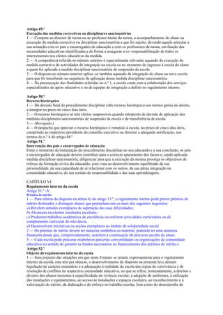 Artigo 49.º
Execução das medidas correctivas ou disciplinares sancionatórias
1 — Compete ao director de turma ou ao professor titular da turma, o acompanhamento do aluno na
execução da medida correctiva ou disciplinar sancionatória a que foi sujeito, devendo aquele articular a
sua actuação com os pais e encarregados de educação e com os professores da turma, em função das
necessidades educativas identificadas e de forma a assegurar a co -responsabilização de todos os
intervenientes nos efeitos educativos da medida.
2 — A competência referida no número anterior é especialmente relevante aquando da execução da
medida correctiva de actividades de integração na escola ou no momento do regresso à escola do aluno
a quem foi aplicada a medida disciplinar sancionatória de suspensão da escola.
3 — O disposto no número anterior aplica -se também aquando da integração do aluno na nova escola
para que foi transferido na sequência da aplicação dessa medida disciplinar sancionatória.
4 — Na prossecução das finalidades referidas no n.º 1, a escola conta com a colaboração dos serviços
especializados de apoio educativo e ou de equipas de integração a definir no regulamento interno.

Artigo 50.º
Recurso hierárquico
1 — Da decisão final do procedimento disciplinar cabe recurso hierárquico nos termos gerais de direito,
a interpor no prazo de cinco dias úteis.
2 — O recurso hierárquico só tem efeitos suspensivos quando interposto de decisão de aplicação das
medidas disciplinares sancionatórias de suspensão da escola e de transferência de escola.
3 — (Revogado.)
4 — O despacho que apreciar o recurso hierárquico é remetido à escola, no prazo de cinco dias úteis,
cumprindo ao respectivo presidente do conselho executivo ou director a adequada notificação, nos
termos do n.º 4 do artigo 48.º
Artigo 51.º
Intervenção dos pais e encarregados de educação
Entre o momento da instauração do procedimento disciplinar ao seu educando e a sua conclusão, os pais
e encarregados de educação devem contribuir para o correcto apuramento dos factos e, sendo aplicada
medida disciplinar sancionatória, diligenciar para que a execução da mesma prossiga os objectivos de
reforço da formação cívica do educando, com vista ao desenvolvimento equilibrado da sua
personalidade, da sua capacidade de se relacionar com os outros, da sua plena integração na
comunidade educativa, do seu sentido de responsabilidade e das suas aprendizagens.

CAPÍTULO VI
Regulamento interno da escola
Artigo 51.º -A
Prémios de mérito
1 — Para efeitos do disposto na alínea h) do artigo 13.º, o regulamento interno pode prever prémios de
mérito destinados a distinguir alunos que preencham um ou mais dos seguintes requisitos:
a) Revelem atitudes exemplares de superação das suas dificuldades;
b) Alcancem excelentes resultados escolares;
c) Produzam trabalhos académicos de excelência ou realizem actividades curriculares ou de
complemento curricular de relevância;
d) Desenvolvam iniciativas ou acções exemplares no âmbito da solidariedade social.
2 — Os prémios de mérito devem ter natureza simbólica ou material, podendo ter uma natureza
financeira desde que, comprovadamente, auxiliem a continuação do percurso escolar do aluno.
3 — Cada escola pode procurar estabelecer parcerias com entidades ou organizações da comunidade
educativa no sentido de garantir os fundos necessários ao financiamento dos prémios de mérito.»
Artigo 52.º
Objecto do regulamento interno da escola
1 — Sem prejuízo das situações em que neste Estatuto se remete expressamente para o regulamento
interno da escola, este tem por objecto, o desenvolvimento do disposto na presente lei e demais
legislação de carácter estatutário e a adequação à realidade da escola das regras de convivência e de
resolução de conflitos na respectiva comunidade educativa, no que se refere, nomeadamente, a direitos e
deveres dos alunos inerentes à especificidade da vivência escolar, à adopção de uniformes, à utilização
das instalações e equipamentos, ao acesso às instalações e espaços escolares, ao reconhecimento e à
valorização do mérito, da dedicação e do esforço no trabalho escolar, bem como do desempenho de
 