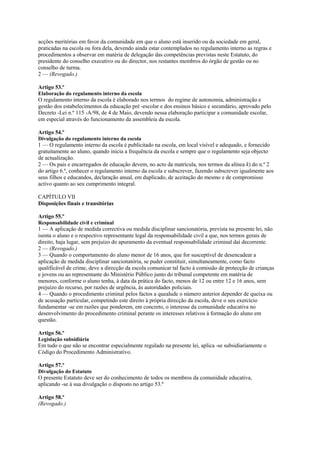 acções meritórias em favor da comunidade em que o aluno está inserido ou da sociedade em geral,
praticadas na escola ou fora dela, devendo ainda estar contemplados no regulamento interno as regras e
procedimentos a observar em matéria de delegação das competências previstas neste Estatuto, do
presidente do conselho executivo ou do director, nos restantes membros do órgão de gestão ou no
conselho de turma.
2 — (Revogado.)

Artigo 53.º
Elaboração do regulamento interno da escola
O regulamento interno da escola é elaborado nos termos do regime de autonomia, administração e
gestão dos estabelecimentos da educação pré -escolar e dos ensinos básico e secundário, aprovado pelo
Decreto -Lei n.º 115 -A/98, de 4 de Maio, devendo nessa elaboração participar a comunidade escolar,
em especial através do funcionamento da assembleia da escola.

Artigo 54.º
Divulgação do regulamento interno da escola
1 — O regulamento interno da escola é publicitado na escola, em local visível e adequado, e fornecido
gratuitamente ao aluno, quando inicia a frequência da escola e sempre que o regulamento seja objecto
de actualização.
2 — Os pais e encarregados de educação devem, no acto da matrícula, nos termos da alínea k) do n.º 2
do artigo 6.º, conhecer o regulamento interno da escola e subscrever, fazendo subscrever igualmente aos
seus filhos e educandos, declaração anual, em duplicado, de aceitação do mesmo e de compromisso
activo quanto ao seu cumprimento integral.

CAPÍTULO VII
Disposições finais e transitórias

Artigo 55.º
Responsabilidade civil e criminal
1 — A aplicação de medida correctiva ou medida disciplinar sancionatória, prevista na presente lei, não
isenta o aluno e o respectivo representante legal da responsabilidade civil a que, nos termos gerais de
direito, haja lugar, sem prejuízo do apuramento da eventual responsabilidade criminal daí decorrente.
2 — (Revogado.)
3 — Quando o comportamento do aluno menor de 16 anos, que for susceptível de desencadear a
aplicação de medida disciplinar sancionatória, se puder constituir, simultaneamente, como facto
qualificável de crime, deve a direcção da escola comunicar tal facto à comissão de protecção de crianças
e jovens ou ao representante do Ministério Público junto do tribunal competente em matéria de
menores, conforme o aluno tenha, à data da prática do facto, menos de 12 ou entre 12 e 16 anos, sem
prejuízo do recurso, por razões de urgência, às autoridades policiais.
4 — Quando o procedimento criminal pelos factos a quealude o número anterior depender de queixa ou
de acusação particular, competindo este direito à própria direcção da escola, deve o seu exercício
fundamentar -se em razões que ponderem, em concreto, o interesse da comunidade educativa no
desenvolvimento do procedimento criminal perante os interesses relativos à formação do aluno em
questão.

Artigo 56.º
Legislação subsidiária
Em tudo o que não se encontrar especialmente regulado na presente lei, aplica -se subsidiariamente o
Código do Procedimento Administrativo.

Artigo 57.º
Divulgação do Estatuto
O presente Estatuto deve ser do conhecimento de todos os membros da comunidade educativa,
aplicando -se à sua divulgação o disposto no artigo 53.º

Artigo 58.º
(Revogado.)
 