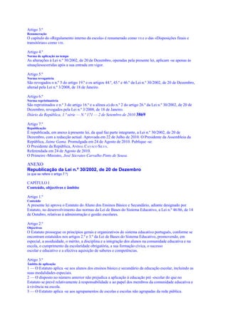 Artigo 3.º
Renumeração
O capítulo do «Regulamento interno da escola» é renumerado como VII e o das «Disposições finais e
transitórias» como VIII.

Artigo 4.º
Norma de aplicação no tempo
As alterações à Lei n.º 30/2002, de 20 de Dezembro, operadas pela presente lei, aplicam -se apenas às
situaçõesocorridas após a sua entrada em vigor.

Artigo 5.º
Norma revogatória
São revogados o n.º 5 do artigo 19.º e os artigos 44.º, 45.º e 46.º da Lei n.º 30/2002, de 20 de Dezembro,
alterad pela Lei n.º 3/2008, de 18 de Janeiro.

Artigo 6.º
Norma repristinatória
São repristinados o n.º 3 do artigo 16.º e a alínea a) do n.º 2 do artigo 26.º da Lei n.º 30/2002, de 20 de
Dezembro, revogados pela Lei n.º 3/2008, de 18 de Janeiro.
Diário da República, 1.ª série — N.º 171 — 2 de Setembro de 2010 3869

Artigo 7.º
Republicação
É republicada, em anexo à presente lei, da qual faz parte integrante, a Lei n.º 30/2002, de 20 de
Dezembro, com a redacção actual. Aprovada em 22 de Julho de 2010. O Presidente da Assembleia da
República, Jaime Gama. Promulgada em 24 de Agosto de 2010. Publique -se.
O Presidente da República, ANÍBAL CAVACO SILVA.
Referendada em 24 de Agosto de 2010.
O Primeiro -Ministro, José Sócrates Carvalho Pinto de Sousa.

ANEXO
Republicação da Lei n.º 30/2002, de 20 de Dezembro
(a que se refere o artigo 7.º)

CAPÍTULO I
Conteúdo, objectivos e âmbito

Artigo 1.º
Conteúdo
A presente lei aprova o Estatuto do Aluno dos Ensinos Básico e Secundário, adiante designado por
Estatuto, no desenvolvimento das normas da Lei de Bases do Sistema Educativo, a Lei n.º 46/86, de 14
de Outubro, relativas à administração e gestão escolares.

Artigo 2.º
Objectivos
O Estatuto prossegue os princípios gerais e organizativos do sistema educativo português, conforme se
encontram estatuídos nos artigos 2.º e 3.º da Lei de Bases do Sistema Educativo, promovendo, em
especial, a assiduidade, o mérito, a disciplina e a integração dos alunos na comunidade educativa e na
escola, o cumprimento da escolaridade obrigatória, a sua formação cívica, o sucesso
escolar e educativo e a efectiva aquisição de saberes e competências.

Artigo 3.º
Âmbito de aplicação
1 — O Estatuto aplica -se aos alunos dos ensinos básico e secundário da educação escolar, incluindo as
suas modalidades especiais.
2 — O disposto no número anterior não prejudica a aplicação à educação pré -escolar do que no
Estatuto se prevê relativamente à responsabilidade e ao papel dos membros da comunidade educativa e
à vivência na escola.
3 — O Estatuto aplica -se aos agrupamentos de escolas e escolas não agrupadas da rede pública.
 