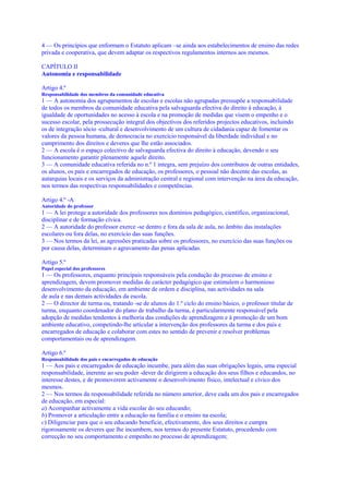 4 — Os princípios que enformam o Estatuto aplicam –se ainda aos estabelecimentos de ensino das redes
privada e cooperativa, que devem adaptar os respectivos regulamentos internos aos mesmos.

CAPÍTULO II
Autonomia e responsabilidade

Artigo 4.º
Responsabilidade dos membros da comunidade educativa
1 — A autonomia dos agrupamentos de escolas e escolas não agrupadas pressupõe a responsabilidade
de todos os membros da comunidade educativa pela salvaguarda efectiva do direito à educação, à
igualdade de oportunidades no acesso à escola e na promoção de medidas que visem o empenho e o
sucesso escolar, pela prossecução integral dos objectivos dos referidos projectos educativos, incluindo
os de integração sócio -cultural e desenvolvimento de um cultura de cidadania capaz de fomentar os
valores da pessoa humana, de democracia no exercício responsável da liberdade individual e no
cumprimento dos direitos e deveres que lhe estão associados.
2 — A escola é o espaço colectivo de salvaguarda efectiva do direito à educação, devendo o seu
funcionamento garantir plenamente aquele direito.
3 — A comunidade educativa referida no n.º 1 integra, sem prejuízo dos contributos de outras entidades,
os alunos, os pais e encarregados de educação, os professores, o pessoal não docente das escolas, as
autarquias locais e os serviços da administração central e regional com intervenção na área da educação,
nos termos das respectivas responsabilidades e competências.

Artigo 4.º -A
Autoridade do professor
1 — A lei protege a autoridade dos professores nos domínios pedagógico, científico, organizacional,
disciplinar e de formação cívica.
2 — A autoridade do professor exerce -se dentro e fora da sala de aula, no âmbito das instalações
escolares ou fora delas, no exercício das suas funções.
3 — Nos termos da lei, as agressões praticadas sobre os professores, no exercício das suas funções ou
por causa delas, determinam o agravamento das penas aplicadas.

Artigo 5.º
Papel especial dos professores
1 — Os professores, enquanto principais responsáveis pela condução do processo de ensino e
aprendizagem, devem promover medidas de carácter pedagógico que estimulem o harmonioso
desenvolvimento da educação, em ambiente de ordem e disciplina, nas actividades na sala
de aula e nas demais actividades da escola.
2 — O director de turma ou, tratando -se de alunos do 1.º ciclo do ensino básico, o professor titular de
turma, enquanto coordenador do plano de trabalho da turma, é particularmente responsável pela
adopção de medidas tendentes à melhoria das condições de aprendizagem e à promoção de um bom
ambiente educativo, competindo-lhe articular a intervenção dos professores da turma e dos pais e
encarregados de educação e colaborar com estes no sentido de prevenir e resolver problemas
comportamentais ou de aprendizagem.

Artigo 6.º
Responsabilidade dos pais e encarregados de educação
1 — Aos pais e encarregados de educação incumbe, para além das suas obrigações legais, uma especial
responsabilidade, inerente ao seu poder -dever de dirigirem a educação dos seus filhos e educandos, no
interesse destes, e de promoverem activamente o desenvolvimento físico, intelectual e cívico dos
mesmos.
2 — Nos termos da responsabilidade referida no número anterior, deve cada um dos pais e encarregados
de educação, em especial:
a) Acompanhar activamente a vida escolar do seu educando;
b) Promover a articulação entre a educação na família e o ensino na escola;
c) Diligenciar para que o seu educando beneficie, efectivamente, dos seus direitos e cumpra
rigorosamente os deveres que lhe incumbem, nos termos do presente Estatuto, procedendo com
correcção no seu comportamento e empenho no processo de aprendizagem;
 