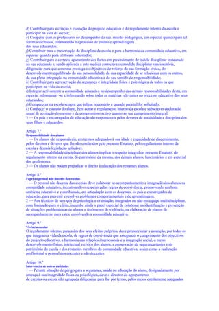 d) Contribuir para a criação e execução do projecto educativo e do regulamento interno da escola e
participar na vida da escola;
e) Cooperar com os professores no desempenho da sua missão pedagógica, em especial quando para tal
forem solicitados, colaborando no processo de ensino e aprendizagem
dos seus educandos;
f) Contribuir para a preservação da disciplina da escola e para a harmonia da comunidade educativa, em
especial quando para tal forem solicitados;
g) Contribuir para o correcto apuramento dos factos em procedimento de índole disciplinar instaurado
ao seu educando e, sendo aplicada a este medida correctiva ou medida disciplinar sancionatória,
diligenciar para que a mesma prossiga os objectivos de reforço da sua formação cívica, do
desenvolvimento equilibrado da sua personalidade, da sua capacidade de se relacionar com os outros,
da sua plena integração na comunidade educativa e do seu sentido de responsabilidade;
h) Contribuir para a preservação da segurança e integridade física e psicológica de todos os que
participam na vida da escola;
i) Integrar activamente a comunidade educativa no desempenho das demais responsabilidades desta, em
especial informando -se e informando sobre todas as matérias relevantes no processo educativo dos seus
educandos;
j) Comparecer na escola sempre que julgue necessário e quando para tal for solicitado;
k) Conhecer o estatuto do aluno, bem como o regulamento interno da escola e subscrever declaração
anual de aceitação do mesmo e de compromisso activo quanto ao seu cumprimento integral.
3 — Os pais e encarregados de educação são responsáveis pelos deveres de assiduidade e disciplina dos
seus filhos e educandos.

Artigo 7.º
Responsabilidade dos alunos
1 — Os alunos são responsáveis, em termos adequados à sua idade e capacidade de discernimento,
pelos direitos e deveres que lhe são conferidos pelo presente Estatuto, pelo regulamento interno da
escola e demais legislação aplicável.
2 — A responsabilidade disciplinar dos alunos implica o respeito integral do presente Estatuto, do
regulamento interno da escola, do património da mesma, dos demais alunos, funcionários e em especial
dos professores.
3 — Os alunos não podem prejudicar o direito à educação dos restantes alunos.

Artigo 8.º
Papel do pessoal não docente das escolas
1 — O pessoal não docente das escolas deve colaborar no acompanhamento e integração dos alunos na
comunidade educativa, incentivando o respeito pelas regras de convivência, promovendo um bom
ambiente educativo e contribuindo, em articulação com os docentes, os pais e encarregados de
educação, para prevenir e resolver problemas comportamentais e de aprendizagem.
2 — Aos técnicos de serviços de psicologia e orientação, integrados ou não em equipa multidisciplinar,
com formação para o efeito, incumbe ainda o papel especial de colaborar na identificação e prevenção
de situações problemáticas de alunos e fenómenos de violência, na elaboração de planos de
acompanhamento para estes, envolvendo a comunidade educativa.

Artigo 9.º
Vivência escolar
O regulamento interno, para além dos seus efeitos próprios, deve proporcionar a assunção, por todos os
que integram a vida da escola, de regras de convivência que assegurem o cumprimento dos objectivos
do projecto educativo, a harmonia das relações interpessoais e a integração social, o pleno
desenvolvimento físico, intelectual e cívico dos alunos, a preservação da segurança destes e do
património da escola e dos restantes membros da comunidade educativa, assim como a realização
profissional e pessoal dos docentes e não docentes.

Artigo 10.º
Intervenção de outras entidades
1 — Perante situação de perigo para a segurança, saúde ou educação do aluno, designadamente por
ameaça à sua integridade física ou psicológica, deve o director do agrupamento
de escolas ou escola não agrupada diligenciar para lhe pôr termo, pelos meios estritamente adequados
 