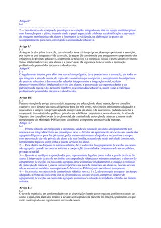 Artigo 8.º
[...]
1—.....................................
2 — Aos técnicos de serviços de psicologia e orientação, integrados ou não em equipa multidisciplinar,
com formação para o efeito, incumbe ainda o papel especial de colaborar na identificação e prevenção
de situações problemáticas de alunos e fenómenos de violência, na elaboração de planos de
acompanhamento para estes, envolvendo a comunidade educativa.

Artigo 9.º
[...]
As regras de disciplina da escola, para além dos seus efeitos próprios, devem proporcionar a assunção,
por todos os que integram a vida da escola, de regras de convivência que assegurem o cumprimento dos
objectivos do projecto educativo, a harmonia de relações e a integração social, o pleno desenvolvimento
físico, intelectual e cívico dos alunos e a preservação da segurança destes e ainda a realização
profissional e pessoal dos docentes e não docentes.
Artigo 9.º
[...]
O regulamento interno, para além dos seus efeitos próprios, deve proporcionar a assunção, por todos os
que integram a vida da escola, de regras de convivência que assegurem o cumprimento dos objectivos
do projecto educativo, a harmonia das relações interpessoaise a integração social, o pleno
desenvolvimento físico, intelectual e cívico dos alunos, a preservação da segurança destes e do
património da escola e dos restantes membros da comunidade educativa, assim como a realização
profissional e pessoal dos docentes e não docentes.

Artigo 10.º
[...]
Perante situação de perigo para a saúde, segurança ou educação do aluno menor, deve o conselho
executivo ou o director da escola diligenciar para lhe pôr termo, pelos meios estritamente adequados e
necessários e sempre com preservação da vida privada do aluno e da sua família, podendo solicitar a
cooperação das autoridades públicas, privadas ou solidárias competentes, nomeadamente, da «Escola
Segura», dos conselhos locais de acção social, da comissão de protecção de crianças e jovens ou do
representante do Ministério Público junto do tribunal competente em matéria de menores.
Artigo 10.º
[...]
1 — Perante situação de perigo para a segurança, saúde ou educação do aluno, designadamente por
ameaça à sua integridade física ou psicológica, deve o director do agrupamento de escolas ou escola não
agrupada diligenciar para lhe pôr termo, pelos meios estritamente adequados e necessários e sempre
com preservação da vida privada do aluno e da sua família, actuando de modo articulado com os pais,
representante legal ou quem tenha a guarda de facto do aluno.
2 — Para efeitos do disposto no número anterior, deve o director do agrupamento de escolas ou escola
não agrupada, quando necessário, solicitar a cooperação das entidades competentes do sector público,
privado ou social.
3 — Quando se verifique a oposição dos pais, representante legal ou quem tenha a guarda de facto do
aluno, à intervenção da escola no âmbito da competência referida nos números anteriores, o director do
agrupamento de escolas ou escola não agrupada deve comunicar imediatamente a situação à comissão
de protecção de crianças e jovens com competência na área de residência do aluno ou, no caso de esta
não se encontrar instalada, ao magistrado do Ministério Público junto do tribunal competente.
4 — Se a escola, no exercício da competência referida nos n.os 1 e 2, não conseguir assegurar, em tempo
adequado, a protecção suficiente que as circunstâncias do caso exijam, cumpre ao director do
agrupamento de escolas ou escola não agrupada comunicar a situação às entidades referidas no número
anterior.

Artigo 11.º
[...]
O acto de matrícula, em conformidade com as disposições legais que o regulam, confere o estatuto de
aluno, o qual, para além dos direitos e deveres consagrados na presente lei, integra, igualmente, os que
estão contemplados no regulamento interno da escola.
 