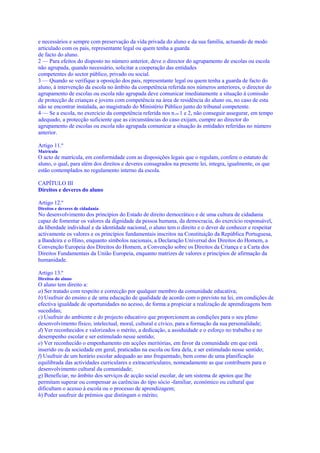 e necessários e sempre com preservação da vida privada do aluno e da sua família, actuando de modo
articulado com os pais, representante legal ou quem tenha a guarda
de facto do aluno.
2 — Para efeitos do disposto no número anterior, deve o director do agrupamento de escolas ou escola
não agrupada, quando necessário, solicitar a cooperação das entidades
competentes do sector público, privado ou social.
3 — Quando se verifique a oposição dos pais, representante legal ou quem tenha a guarda de facto do
aluno, à intervenção da escola no âmbito da competência referida nos números anteriores, o director do
agrupamento de escolas ou escola não agrupada deve comunicar imediatamente a situação à comissão
de protecção de crianças e jovens com competência na área de residência do aluno ou, no caso de esta
não se encontrar instalada, ao magistrado do Ministério Público junto do tribunal competente.
4 — Se a escola, no exercício da competência referida nos n.os 1 e 2, não conseguir assegurar, em tempo
adequado, a protecção suficiente que as circunstâncias do caso exijam, cumpre ao director do
agrupamento de escolas ou escola não agrupada comunicar a situação às entidades referidas no número
anterior.

Artigo 11.º
Matrícula
O acto de matrícula, em conformidade com as disposições legais que o regulam, confere o estatuto de
aluno, o qual, para além dos direitos e deveres consagrados na presente lei, integra, igualmente, os que
estão contemplados no regulamento interno da escola.

CAPÍTULO III
Direitos e deveres do aluno

Artigo 12.º
Direitos e deveres de cidadania
No desenvolvimento dos princípios do Estado de direito democrático e de uma cultura de cidadania
capaz de fomentar os valores da dignidade da pessoa humana, da democracia, do exercício responsável,
da liberdade individual e da identidade nacional, o aluno tem o direito e o dever de conhecer e respeitar
activamente os valores e os princípios fundamentais inscritos na Constituição da República Portuguesa,
a Bandeira e o Hino, enquanto símbolos nacionais, a Declaração Universal dos Direitos do Homem, a
Convenção Europeia dos Direitos do Homem, a Convenção sobre os Direitos da Criança e a Carta dos
Direitos Fundamentais da União Europeia, enquanto matrizes de valores e princípios de afirmação da
humanidade.

Artigo 13.º
Direitos do aluno
O aluno tem direito a:
a) Ser tratado com respeito e correcção por qualquer membro da comunidade educativa;
b) Usufruir do ensino e de uma educação de qualidade de acordo com o previsto na lei, em condições de
efectiva igualdade de oportunidades no acesso, de forma a propiciar a realização de aprendizagens bem
sucedidas;
c) Usufruir do ambiente e do projecto educativo que proporcionem as condições para o seu pleno
desenvolvimento físico, intelectual, moral, cultural e cívico, para a formação da sua personalidade;
d) Ver reconhecidos e valorizados o mérito, a dedicação, a assiduidade e o esforço no trabalho e no
desempenho escolar e ser estimulado nesse sentido;
e) Ver reconhecido o empenhamento em acções meritórias, em favor da comunidade em que está
inserido ou da sociedade em geral, praticadas na escola ou fora dela, e ser estimulado nesse sentido;
f) Usufruir de um horário escolar adequado ao ano frequentado, bem como de uma planificação
equilibrada das actividades curriculares e extracurriculares, nomeadamente as que contribuem para o
desenvolvimento cultural da comunidade;
g) Beneficiar, no âmbito dos serviços de acção social escolar, de um sistema de apoios que lhe
permitam superar ou compensar as carências do tipo sócio -familiar, económico ou cultural que
dificultam o acesso à escola ou o processo de aprendizagem;
h) Poder usufruir de prémios que distingam o mérito;
 