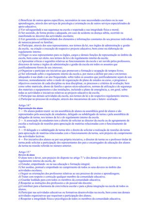 i) Beneficiar de outros apoios específicos, necessários às suas necessidades escolares ou às suas
aprendizagens, através dos serviços de psicologia e orientação ou de outros serviços especializados de
apoio educativo;
j) Ver salvaguardada a sua segurança na escola e respeitada a sua integridade física e moral;
k) Ser assistido, de forma pronta e adequada, em caso de acidente ou doença súbita, ocorrido ou
manifestada no decorrer das actividades escolares;
l) Ver garantida a confidencialidade dos elementos e informações constantes do seu processo individual,
de natureza pessoal ou familiar;
m) Participar, através dos seus representantes, nos termos da lei, nos órgãos de administração e gestão
da escola, na criação e execução do respectivo projecto educativo, bem como na elaboração do
regulamento interno;
n) Eleger os seus representantes para os órgãos, cargos e demais funções de representação no âmbito da
escola, bem como ser eleito, nos termos da lei e do regulamento interno da escola;
o) Apresentar críticas e sugestões relativas ao funcionamento da escola e ser ouvido pelos professores,
directores de turma e órgãos de administração e gestão da escola em todos os assuntos que
justificadamente forem do seu interesse;
p) Organizar e participar em iniciativas que promovam a formação e ocupação de tempos livres;
q) Ser informado sobre o regulamento interno da escola e, por meios a definir por esta e em termos
adequados à sua idade e ao ano frequentado, sobre todos os assuntos que justificadamente sejam do seu
interesse, nomeadamente sobre o modo de organização do plano de estudos ou curso, o programa e
objectivos essenciais de cada disciplina ou área disciplinar, os processos e critérios de avaliação, bem
como sobre matrícula, abono de família e apoios sócio-educativos, normas de utilização e de segurança
dos materiais e equipamentos e das instalações, incluindo o plano de emergência, e, em geral, sobre
todas as actividades e iniciativas relativas ao projecto educativo da escola;
r) Participar nas demais actividades da escola, nos termos da lei e do respectivo regulamento interno;
s) Participar no processo de avaliação, através dos mecanismos de auto e hetero -avaliação.

Artigo 14.º
Representação dos alunos
1 — Os alunos podem reunir -se em assembleia de alunos ou assembleia geral de alunos e são
representados pela associação de estudantes, delegado ou subdelegado de turma e pela assembleia de
delegados de turma, nos termos da lei e do regulamento interno da escola.
2 — A associação de estudantes tem o direito de solicitar ao director da escola ou do agrupamento de
escolas a realização de reuniões para apreciação de matérias relacionadas com o funcionamento da
escola.
3 — O delegado e o subdelegado de turma têm o direito de solicitar a realização de reuniões da turma
para apreciação de matérias relacionadas com o funcionamento da turma, sem prejuízo do cumprimento
das actividades lectivas.
4 — Por iniciativa dos alunos ou por sua própria iniciativa, o director de turma ou o professor titular de
turma pode solicitar a participação dos representantes dos pais e encarregados de educação dos alunos
da turma na reunião referida no número anterior.

Artigo 15.º
Deveres do aluno
O aluno tem o dever, sem prejuízo do disposto no artigo 7.º e dos demais deveres previstos no
regulamento interno da escola, de:
a) Estudar, empenhando -se na sua educação e formação integral;
b) Ser assíduo, pontual e empenhado no cumprimento de todos os seus deveres no âmbito das
actividades escolares;
c) Seguir as orientações dos professores relativas ao seu processo de ensino e aprendizagem;
d) Tratar com respeito e correcção qualquer membro da comunidade educativa;
e) Guardar lealdade para com todos os membros da comunidade educativa;
f) Respeitar as instruções dos professores e do pessoal não docente;
g) Contribuir para a harmonia da convivência escolar e para a plena integração na escola de todos os
alunos;
h) Participar nas actividades educativas ou formativas desenvolvidas na escola, bem como nas demais
actividades organizativas que requeiram a participação dos alunos;
i) Respeitar a integridade física e psicológica de todos os membros da comunidade educativa;
 