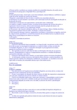j) Prestar auxílio e assistência aos restantes membros da comunidade educativa, de acordo com as
circunstâncias de perigo para a integridade física e psicológica dos
mesmos;
k) Zelar pela preservação, conservação e asseio das instalações, material didáctico, mobiliário e espaços
verdes da escola, fazendo uso correcto dos mesmos;
l) Respeitar a propriedade dos bens de todos os membros da comunidade educativa;
m) Permanecer na escola durante o seu horário, salvo autorização escrita do encarregado de educação ou
da direcção da escola;
n) Participar na eleição dos seus representantes e prestar-lhes toda a colaboração;
o) Conhecer e cumprir o estatuto do aluno, as normas de funcionamento dos serviços da escola e o
regulamento interno da mesma, subscrevendo declaração anual de aceitação do mesmo e de
compromisso activo quanto ao seu cumprimento integral;
p) Não possuir e não consumir substâncias aditivas, em especial drogas, tabaco e bebidas alcoólicas,
nem promover qualquer forma de tráfico, facilitação e consumo das mesmas;
q) Não transportar quaisquer materiais, equipamentos tecnológicos, instrumentos ou engenhos, passíveis
de, objectivamente, perturbarem o normal funcionamento das actividades lectivas ou poderem causar
danos físicos ou psicológicos aos alunos ou a terceiros;
r) (Revogada.)
s) Respeitar a autoridade do professor.

Artigo 16.º
Processo individual do aluno
1 — O processo individual do aluno acompanha -o ao longo de todo o seu percurso escolar, sendo
devolvido aos pais ou encarregado de educação ou, se maior de idade, ao aluno, no termo da
escolaridade obrigatória, ou, não se verificando interrupção no prosseguimento de estudos,
aquando da conclusão do ensino secundário.
2 — São registadas no processo individual do aluno as informações relevantes do seu percurso
educativo, designadamente as relativas a comportamentos meritórios e a medidas disciplinares
sancionatórias aplicadas e seus efeitos.
3 — O processo individual do aluno constitui -se como registo exclusivo em termos disciplinares.
4 — As informações contidas no processo individual do aluno referentes a matéria disciplinar e de
natureza pessoal e familiar são estritamente confidenciais, encontrando –se vinculados ao dever de
sigilo todos os membros da comunidade educativa que a elas tenham acesso.

CAPÍTULO IV
Dever de assiduidade

Artigo 17.º
Frequência e assiduidade
1 — Para além do dever de frequência da escolaridade obrigatória, nos termos da lei, os alunos são
responsáveis pelo cumprimento do dever de assiduidade.
2 — Os pais e encarregados de educação dos alunos menores de idade são responsáveis conjuntamente
com estes pelo cumprimento dos deveres referidos no número anterior.
3 — O dever de assiduidade implica para o aluno quer a presença e a pontualidade na sala de aula e
demais locais onde se desenvolva o trabalho escolar quer uma atitude de empenho intelectual e
comportamental adequada, de acordo com a sua idade, ao processo de ensino e aprendizagem.
4 — (Revogado.)
5 — (Revogado.)

Artigo 18.º
Faltas
1 — A falta é a ausência do aluno a uma aula ou a outra actividade de frequência obrigatória ou
facultativa caso tenha havido lugar a inscrição.
2 — Decorrendo as aulas em tempos consecutivos, há tantas faltas quantos os tempos de ausência do
aluno.
3 — As faltas são registadas pelo professor titular de turma ou pelo director de turma em suportes
administrativos adequados.
 