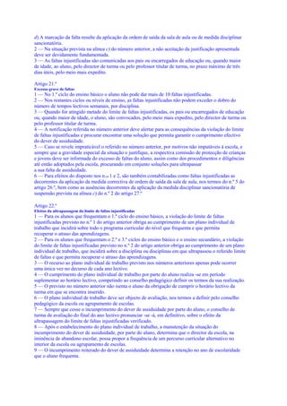 d) A marcação da falta resulte da aplicação da ordem de saída da sala de aula ou de medida disciplinar
sancionatória.
2 — Na situação prevista na alínea c) do número anterior, a não aceitação da justificação apresentada
deve ser devidamente fundamentada.
3 — As faltas injustificadas são comunicadas aos pais ou encarregados de educação ou, quando maior
de idade, ao aluno, pelo director de turma ou pelo professor titular de turma, no prazo máximo de três
dias úteis, pelo meio mais expedito.

Artigo 21.º
Excesso grave de faltas
1 — No 1.º ciclo do ensino básico o aluno não pode dar mais de 10 faltas injustificadas.
2 — Nos restantes ciclos ou níveis de ensino, as faltas injustificadas não podem exceder o dobro do
número de tempos lectivos semanais, por disciplina.
3 — Quando for atingido metade do limite de faltas injustificadas, os pais ou encarregados de educação
ou, quando maior de idade, o aluno, são convocados, pelo meio mais expedito, pelo director de turma ou
pelo professor titular de turma.
4 — A notificação referida no número anterior deve alertar para as consequências da violação do limite
de faltas injustificadas e procurar encontrar uma solução que permita garantir o cumprimento efectivo
do dever de assiduidade.
5 — Caso se revele impraticável o referido no número anterior, por motivos não imputáveis à escola, e
sempre que a gravidade especial da situação o justifique, a respectiva comissão de protecção de crianças
e jovens deve ser informada do excesso de faltas do aluno, assim como dos procedimentos e diligências
até então adoptados pela escola, procurando em conjunto soluções para ultrapassar
a sua falta de assiduidade.
6 — Para efeitos do disposto nos n.os 1 e 2, são também contabilizadas como faltas injustificadas as
decorrentes da aplicação da medida correctiva de ordem de saída da sala de aula, nos termos do n.º 5 do
artigo 26.º, bem como as ausências decorrentes da aplicação da medida disciplinar sancionatória de
suspensão prevista na alínea c) do n.º 2 do artigo 27.º

Artigo 22.º
Efeitos da ultrapassagem do limite de faltas injustificadas
1 — Para os alunos que frequentam o 1.º ciclo do ensino básico, a violação do limite de faltas
injustificadas previsto no n.º 1 do artigo anterior obriga ao cumprimento de um plano individual de
trabalho que incidirá sobre todo o programa curricular do nível que frequenta e que permita
recuperar o atraso das aprendizagens.
2 — Para os alunos que frequentam o 2.º e 3.º ciclos do ensino básico e o ensino secundário, a violação
do limite de faltas injustificadas previsto no n.º 2 do artigo anterior obriga ao cumprimento de um plano
individual de trabalho, que incidirá sobre a disciplina ou disciplinas em que ultrapassou o referido limite
de faltas e que permita recuperar o atraso das aprendizagens.
3 — O recurso ao plano individual de trabalho previsto nos números anteriores apenas pode ocorrer
uma única vez no decurso de cada ano lectivo.
4 — O cumprimento do plano individual de trabalho por parte do aluno realiza -se em período
suplementar ao horário lectivo, competindo ao conselho pedagógico definir os termos da sua realização.
5 — O previsto no número anterior não isenta o aluno da obrigação de cumprir o horário lectivo da
turma em que se encontra inserido.
6 — O plano individual de trabalho deve ser objecto de avaliação, nos termos a definir pelo conselho
pedagógico da escola ou agrupamento de escolas.
7 — Sempre que cesse o incumprimento do dever de assiduidade por parte do aluno, o conselho de
turma de avaliação do final do ano lectivo pronunciar -se -á, em definitivo, sobre o efeito da
ultrapassagem do limite de faltas injustificadas verificado.
8 — Após o estabelecimento do plano individual de trabalho, a manutenção da situação do
incumprimento do dever de assiduidade, por parte do aluno, determina que o director da escola, na
iminência de abandono escolar, possa propor a frequência de um percurso curricular alternativo no
interior da escola ou agrupamento de escolas.
9 — O incumprimento reiterado do dever de assiduidade determina a retenção no ano de escolaridade
que o aluno frequenta.
 