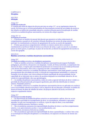 CAPÍTULO V
Disciplina

SECÇÃO I
Infracção

Artigo 23.º
Qualificação da infracção
A violação pelo aluno de algum dos deveres previstos no artigo 15.º, ou no regulamento interno da
escola, em termos que se revelem perturbadores do funcionamento normal das actividades da escola ou
das relações no âmbito da comunidade educativa, constitui infracção passível da aplicação de medida
correctiva ou medida disciplinar sancionatória, nos termos dos artigos seguintes.

Artigo 23.º -A
Participação de ocorrência
1 — O professor ou membro do pessoal não docente que presencie ou tenha conhecimento de
comportamentos susceptíveis de constituir infracção disciplinar nos termos do artigo anterior deve
participá -los imediatamente ao director do agrupamento de escolas ou escola não agrupada.
2 — O aluno que presencie comportamentos referidos no número anterior deve comunicá -los
imediatamente ao professor titular de turma ou ao director de turma, o qual, no caso de os considerar
graves ou muito graves, os participa, no prazo de um dia útil, ao director do agrupamento de escolas ou
escola não agrupada.

SECÇÃO II
Medidas correctivas e medidas disciplinares sancionatórias

Artigo 24.º
Finalidades das medidas correctivas e das disciplinares sancionatórias
1 — Todas as medidas correctivas e medidas disciplinares sancionatórias prosseguem finalidades
pedagógicas, preventivas, dissuasoras e de integração, visando, de forma sustentada, o cumprimento dos
deveres do aluno, o respeito pela autoridade dos professores no exercício da sua actividade profissional
e dos demais funcionários, bem como a segurança de toda a comunidade educativa.
2 — As medidas correctivas e as medidas disciplinares sancionatórias visam ainda garantir o normal
prosseguimento das actividades da escola, a correcção do comportamento perturbador e o reforço da
formação cívica do aluno, com vista ao desenvolvimento equilibrado da sua personalidade, da sua
capacidade de se relacionar com os outros, da sua plena integração na comunidade educativa, do seu
sentido de responsabilidade e das suas aprendizagens.
3 — As medidas disciplinares sancionatórias, tendo em conta a especial relevância do dever violado e a
gravidade da infracção praticada, prosseguem igualmente, para além das identificadas no número
anterior, finalidades punitivas.
4 — As medidas correctivas e as medidas disciplinares sancionatórias devem ser aplicadas em coerência
com as necessidades educativas do aluno e com os objectivos da sua educação e formação, no âmbito do
desenvolvimento do plano de trabalho da turma e do projecto educativo da escola, nos termos do
respectivo regulamento interno.

Artigo 25.º
Determinação da medida disciplinar
1 — Na determinação da medida disciplinar correctiva ou sancionatória a aplicar, deve ter -se em
consideração a gravidade do incumprimento do dever, as circunstâncias, atenuantes e agravantes
apuradas, em que esse incumprimento se verificou, o grau de culpa do aluno, a sua maturidade
e demais condições pessoais, familiares e sociais.
2 — São circunstâncias atenuantes da responsabilidade disciplinar do aluno o seu bom comportamento
anterior, o seu aproveitamento escolar e o seu reconhecimento, com
arrependimento, da natureza ilícita da sua conduta.
3 — São circunstâncias agravantes da responsabilidade do aluno a premeditação, o conluio, bem como
ao acumulação de infracções disciplinares e a reincidência, em especial se no decurso do mesmo ano
lectivo.
 
