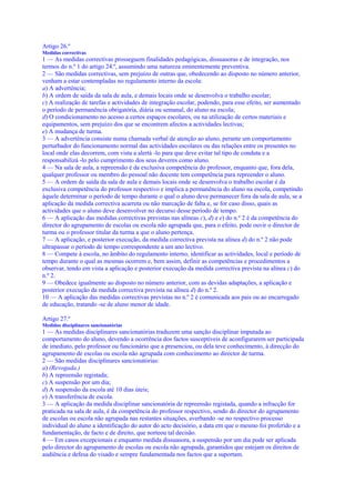 Artigo 26.º
Medidas correctivas
1 — As medidas correctivas prosseguem finalidades pedagógicas, dissuasoras e de integração, nos
termos do n.º 1 do artigo 24.º, assumindo uma natureza eminentemente preventiva.
2 — São medidas correctivas, sem prejuízo de outras que, obedecendo ao disposto no número anterior,
venham a estar contempladas no regulamento interno da escola:
a) A advertência;
b) A ordem de saída da sala de aula, e demais locais onde se desenvolva o trabalho escolar;
c) A realização de tarefas e actividades de integração escolar, podendo, para esse efeito, ser aumentado
o período de permanência obrigatória, diária ou semanal, do aluno na escola;
d) O condicionamento no acesso a certos espaços escolares, ou na utilização de certos materiais e
equipamentos, sem prejuízo dos que se encontrem afectos a actividades lectivas;
e) A mudança de turma.
3 — A advertência consiste numa chamada verbal de atenção ao aluno, perante um comportamento
perturbador do funcionamento normal das actividades escolares ou das relações entre os presentes no
local onde elas decorrem, com vista a alertá -lo para que deve evitar tal tipo de conduta e a
responsabilizá -lo pelo cumprimento dos seus deveres como aluno.
4 — Na sala de aula, a repreensão é da exclusiva competência do professor, enquanto que, fora dela,
qualquer professor ou membro do pessoal não docente tem competência para repreender o aluno.
5 — A ordem de saída da sala de aula e demais locais onde se desenvolva o trabalho escolar é da
exclusiva competência do professor respectivo e implica a permanência do aluno na escola, competindo
àquele determinar o período de tempo durante o qual o aluno deve permanecer fora da sala de aula, se a
aplicação da medida correctiva acarreta ou não marcação de falta e, se for caso disso, quais as
actividades que o aluno deve desenvolver no decurso desse período de tempo.
6 — A aplicação das medidas correctivas previstas nas alíneas c), d) e e) do n.º 2 é da competência do
director do agrupamento de escolas ou escola não agrupada que, para o efeito, pode ouvir o director de
turma ou o professor titular da turma a que o aluno pertença.
7 — A aplicação, e posterior execução, da medida correctiva prevista na alínea d) do n.º 2 não pode
ultrapassar o período de tempo correspondente a um ano lectivo.
8 — Compete à escola, no âmbito do regulamento interno, identificar as actividades, local e período de
tempo durante o qual as mesmas ocorrem e, bem assim, definir as competências e procedimentos a
observar, tendo em vista a aplicação e posterior execução da medida correctiva prevista na alínea c) do
n.º 2.
9 — Obedece igualmente ao disposto no número anterior, com as devidas adaptações, a aplicação e
posterior execução da medida correctiva prevista na alínea d) do n.º 2.
10 — A aplicação das medidas correctivas previstas no n.º 2 é comunicada aos pais ou ao encarregado
de educação, tratando -se de aluno menor de idade.

Artigo 27.º
Medidas disciplinares sancionatórias
1 — As medidas disciplinares sancionatórias traduzem uma sanção disciplinar imputada ao
comportamento do aluno, devendo a ocorrência dos factos susceptíveis de aconfigurarem ser participada
de imediato, pelo professor ou funcionário que a presenciou, ou dela teve conhecimento, à direcção do
agrupamento de escolas ou escola não agrupada com conhecimento ao director de turma.
2 — São medidas disciplinares sancionatórias:
a) (Revogada.)
b) A repreensão registada;
c) A suspensão por um dia;
d) A suspensão da escola até 10 dias úteis;
e) A transferência de escola.
3 — A aplicação da medida disciplinar sancionatória de repreensão registada, quando a infracção for
praticada na sala de aula, é da competência do professor respectivo, sendo do director do agrupamento
de escolas ou escola não agrupada nas restantes situações, averbando -se no respectivo processo
individual do aluno a identificação do autor do acto decisório, a data em que o mesmo foi proferido e a
fundamentação, de facto e de direito, que norteou tal decisão.
4 — Em casos excepcionais e enquanto medida dissuasora, a suspensão por um dia pode ser aplicada
pelo director do agrupamento de escolas ou escola não agrupada, garantidos que estejam os direitos de
audiência e defesa do visado e sempre fundamentada nos factos que a suportam.
 