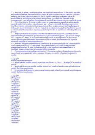 5 — A decisão de aplicar a medida disciplinar sancionatória de suspensão até 10 dias úteis é precedida
da audição em processo disciplinar do aluno visado, do qual constam, em termos concretos e precisos,
os factos que lhe são imputados, os deveres por ele violados e a referência expressa, não só da
possibilidade de se pronunciar relativamente àqueles factos, como da defesa elaborada, sendo
competente para a sua aplicação o director da escola, que pode, previamente, ouvir o conselho de turma.
6 — Compete ao director da escola, ouvidos os pais ou o encarregado de educação do aluno, quando
menor de idade, fixar os termos e condições em que a aplicação da medida disciplinar sancionatória
referida no número anterior é executada, garantindo ao aluno um plano de actividades pedagógicas a
realizar, co -responsabilizando -os pela sua execução e acompanhamento, podendo igualmente, se assim
o entender, estabelecer eventuais parcerias ou celebrar protocolos ou acordos com entidades públicas ou
privadas.
7 — A aplicação da medida disciplinar sancionatória de transferência de escola compete ao director
regional de educação respectivo, após a conclusão do procedimento disciplinar a que se refere o artigo
43.º, e reporta -se à prática de factos notoriamente impeditivos do prosseguimento do processo de
ensino -aprendizagem dos restantes alunos da escola, ou do normal relacionamento com algum ou
alguns dos membros da comunidade educativa.
8 — A medida disciplinar sancionatória de transferência de escola apenas é aplicável a aluno de idade
igual ou superior a 10 anos e, frequentando o aluno a escolaridade obrigatória, desde que esteja
assegurada a frequência de outro estabelecimento de ensino situado na mesma localidade ou na
localidade mais próxima servida de transporte público ou escolar.
9 — Complementarmente às medidas previstas no n.º 2, compete ao director do agrupamento de escolas
ou escola não agrupada decidir sobre a reparação dos danos provocados pelo aluno no património
escolar.

Artigo 28.º
Cumulação de medidas disciplinares
1 — A aplicação das medidas correctivas previstas nas alíneas a) a e) do n.º 2 do artigo 26.º é cumulável
entre si.
2 — A aplicação de uma ou mais das medidas correctivas é cumulável apenas com a aplicação de uma
medida disciplinar sancionatória.
3 — Sem prejuízo do disposto nos números anteriores, por cada infracção apenas pode ser aplicada uma
medida disciplinar sancionatória.

Artigo 29.º
(Revogado.)
Artigo 30.º
(Revogado.)
Artigo 31.º
(Revogado.)
Artigo 32.º
(Revogado.)
Artigo 33.º
(Revogado.)
Artigo 34.º
(Revogado.)
Artigo 35.º
(Revogado.)
Artigo 36.º
(Revogado.)
Artigo 37.º
(Revogado.)
Artigo 38.º
(Revogado.)
Artigo 39.º
(Revogado.)
Artigo 40.º
(Revogado.)
Artigo 41.º
 