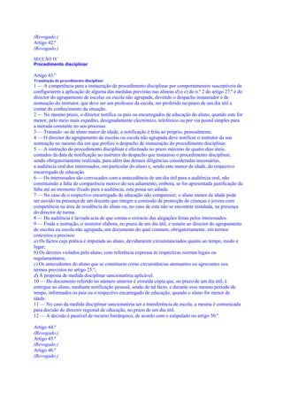 (Revogado.)
Artigo 42.º
(Revogado.)

SECÇÃO IV
Procedimento disciplinar

Artigo 43.º
Tramitação do procedimento disciplinar
1 — A competência para a instauração de procedimento disciplinar por comportamentos susceptíveis de
configurarem a aplicação de alguma das medidas previstas nas alíneas d) e e) do n.º 2 do artigo 27.º é do
director do agrupamento de escolas ou escola não agrupada, devendo o despacho instaurador e de
nomeação do instrutor, que deve ser um professor da escola, ser proferido no prazo de um dia útil a
contar do conhecimento da situação.
2 — No mesmo prazo, o director notifica os pais ou encarregados de educação do aluno, quando este for
menor, pelo meio mais expedito, designadamente electrónico, telefónico ou por via postal simples para
a morada constante no seu processo.
3 — Tratando -se de aluno maior de idade, a notificação é feita ao próprio, pessoalmente.
4 — O director do agrupamento de escolas ou escola não agrupada deve notificar o instrutor da sua
nomeação no mesmo dia em que profere o despacho de instauração do procedimento disciplinar.
5 — A instrução do procedimento disciplinar é efectuada no prazo máximo de quatro dias úteis,
contados da data de notificação ao instrutor do despacho que instaurou o procedimento disciplinar,
sendo obrigatoriamente realizada, para além das demais diligências consideradas necessárias,
a audiência oral dos interessados, em particular do aluno e, sendo este menor de idade, do respectivo
encarregado de educação.
6 — Os interessados são convocados com a antecedência de um dia útil para a audiência oral, não
constituindo a falta de comparência motivo do seu adiamento, embora, se for apresentada justificação da
falta até ao momento fixado para a audiência, esta possa ser adiada.
7 — No caso de o respectivo encarregado de educação não comparecer, o aluno menor de idade pode
ser ouvido na presença de um docente que integre a comissão de protecção de crianças e jovens com
competência na área de residência do aluno ou, no caso de esta não se encontrar instalada, na presença
do director de turma.
8 — Da audiência é lavrada acta de que consta o extracto das alegações feitas pelos interessados.
9 — Finda a instrução, o instrutor elabora, no prazo de um dia útil, e remete ao director do agrupamento
de escolas ou escola não agrupada, um documento do qual constam, obrigatoriamente, em termos
concretos e precisos:
a) Os factos cuja prática é imputada ao aluno, devidamente circunstanciados quanto ao tempo, modo e
lugar;
b) Os deveres violados pelo aluno, com referência expressa às respectivas normas legais ou
regulamentares;
c) Os antecedentes do aluno que se constituem como circunstâncias atenuantes ou agravantes nos
termos previstos no artigo 25.º;
d) A proposta de medida disciplinar sancionatória aplicável.
10 — Do documento referido no número anterior é extraída cópia que, no prazo de um dia útil, é
entregue ao aluno, mediante notificação pessoal, sendo de tal facto, e durante esse mesmo período de
tempo, informados os pais ou o respectivo encarregado de educação, quando o aluno for menor de
idade.
11 — No caso da medida disciplinar sancionatória ser a transferência de escola, a mesma é comunicada
para decisão do director regional de educação, no prazo de um dia útil.
12 — A decisão é passível de recurso hierárquico, de acordo com o estipulado no artigo 50.º

Artigo 44.º
(Revogado.)
Artigo 45.º
(Revogado.)
Artigo 46.º
(Revogado.)
 