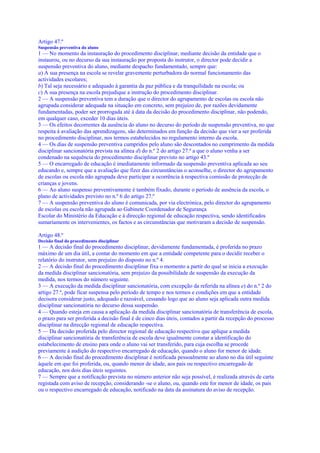 Artigo 47.º
Suspensão preventiva do aluno
1 — No momento da instauração do procedimento disciplinar, mediante decisão da entidade que o
instaurou, ou no decurso da sua instauração por proposta do instrutor, o director pode decidir a
suspensão preventiva do aluno, mediante despacho fundamentado, sempre que:
a) A sua presença na escola se revelar gravemente perturbadora do normal funcionamento das
actividades escolares;
b) Tal seja necessário e adequado à garantia da paz pública e da tranquilidade na escola; ou
c) A sua presença na escola prejudique a instrução do procedimento disciplinar.
2 — A suspensão preventiva tem a duração que o director do agrupamento de escolas ou escola não
agrupada considerar adequada na situação em concreto, sem prejuízo de, por razões devidamente
fundamentadas, poder ser prorrogada até à data da decisão do procedimento disciplinar, não podendo,
em qualquer caso, exceder 10 dias úteis.
3 — Os efeitos decorrentes da ausência do aluno no decurso do período de suspensão preventiva, no que
respeita à avaliação das aprendizagens, são determinados em função da decisão que vier a ser proferida
no procedimento disciplinar, nos termos estabelecidos no regulamento interno da escola.
4 — Os dias de suspensão preventiva cumpridos pelo aluno são descontados no cumprimento da medida
disciplinar sancionatória prevista na alínea d) do n.º 2 do artigo 27.º a que o aluno venha a ser
condenado na sequência do procedimento disciplinar previsto no artigo 43.º
5 — O encarregado de educação é imediatamente informado da suspensão preventiva aplicada ao seu
educando e, sempre que a avaliação que fizer das circunstâncias o aconselhe, o director do agrupamento
de escolas ou escola não agrupada deve participar a ocorrência à respectiva comissão de protecção de
crianças e jovens.
6 — Ao aluno suspenso preventivamente é também fixado, durante o período de ausência da escola, o
plano de actividades previsto no n.º 6 do artigo 27.º
7 — A suspensão preventiva do aluno é comunicada, por via electrónica, pelo director do agrupamento
de escolas ou escola não agrupada ao Gabinete Coordenador de Segurança
Escolar do Ministério da Educação e à direcção regional de educação respectiva, sendo identificados
sumariamente os intervenientes, os factos e as circunstâncias que motivaram a decisão de suspensão.

Artigo 48.º
Decisão final do procedimento disciplinar
1 — A decisão final do procedimento disciplinar, devidamente fundamentada, é proferida no prazo
máximo de um dia útil, a contar do momento em que a entidade competente para o decidir receber o
relatório do instrutor, sem prejuízo do disposto no n.º 4.
2 — A decisão final do procedimento disciplinar fixa o momento a partir do qual se inicia a execução
da medida disciplinar sancionatória, sem prejuízo da possibilidade de suspensão da execução da
medida, nos termos do número seguinte.
3 — A execução da medida disciplinar sancionatória, com excepção da referida na alínea e) do n.º 2 do
artigo 27.º, pode ficar suspensa pelo período de tempo e nos termos e condições em que a entidade
decisora considerar justo, adequado e razoável, cessando logo que ao aluno seja aplicada outra medida
disciplinar sancionatória no decurso dessa suspensão.
4 — Quando esteja em causa a aplicação da medida disciplinar sancionatória de transferência de escola,
o prazo para ser proferida a decisão final é de cinco dias úteis, contados a partir da recepção do processo
disciplinar na direcção regional de educação respectiva.
5 — Da decisão proferida pelo director regional de educação respectivo que aplique a medida
disciplinar sancionatória de transferência de escola deve igualmente constar a identificação do
estabelecimento de ensino para onde o aluno vai ser transferido, para cuja escolha se procede
previamente à audição do respectivo encarregado de educação, quando o aluno for menor de idade.
6 — A decisão final do procedimento disciplinar é notificada pessoalmente ao aluno no dia útil seguinte
àquele em que foi proferida, ou, quando menor de idade, aos pais ou respectivo encarregado de
educação, nos dois dias úteis seguintes.
7 — Sempre que a notificação prevista no número anterior não seja possível, é realizada através de carta
registada com aviso de recepção, considerando -se o aluno, ou, quando este for menor de idade, os pais
ou o respectivo encarregado de educação, notificado na data da assinatura do aviso de recepção.
 