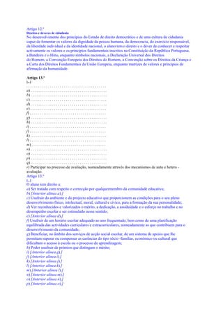 Artigo 12.º
Direitos e deveres de cidadania
No desenvolvimento dos princípios do Estado de direito democrático e de uma cultura de cidadania
capaz de fomentar os valores da dignidade da pessoa humana, da democracia, do exercício responsável,
da liberdade individual e da identidade nacional, o aluno tem o direito e o dever de conhecer e respeitar
activamente os valores e os princípios fundamentais inscritos na Constituição da República Portuguesa,
a Bandeira e o Hino, enquanto símbolos nacionais, a Declaração Universal dos Direitos
do Homem, a Convenção Europeia dos Direitos do Homem, a Convenção sobre os Direitos da Criança e
a Carta dos Direitos Fundamentais da União Europeia, enquanto matrizes de valores e princípios de
afirmação da humanidade.

Artigo 13.º
[...]
.........................................
a) . . . . . . . . . . . . . . . . . . . . . . . . . . . . . . . . . . . . . . .
b) . . . . . . . . . . . . . . . . . . . . . . . . . . . . . . . . . . . . . . .
c) . . . . . . . . . . . . . . . . . . . . . . . . . . . . . . . . . . . . . . .
d) . . . . . . . . . . . . . . . . . . . . . . . . . . . . . . . . . . . . . . .
e) . . . . . . . . . . . . . . . . . . . . . . . . . . . . . . . . . . . . . . .
f) . . . . . . . . . . . . . . . . . . . . . . . . . . . . . . . . . . . . . . .
g) . . . . . . . . . . . . . . . . . . . . . . . . . . . . . . . . . . . . . . .
h) . . . . . . . . . . . . . . . . . . . . . . . . . . . . . . . . . . . . . . .
i) . . . . . . . . . . . . . . . . . . . . . . . . . . . . . . . . . . . . . . .
j) . . . . . . . . . . . . . . . . . . . . . . . . . . . . . . . . . . . . . . .
k) . . . . . . . . . . . . . . . . . . . . . . . . . . . . . . . . . . . . . . .
l) . . . . . . . . . . . . . . . . . . . . . . . . . . . . . . . . . . . . . . .
m) . . . . . . . . . . . . . . . . . . . . . . . . . . . . . . . . . . . . . .
n) . . . . . . . . . . . . . . . . . . . . . . . . . . . . . . . . . . . . . . .
o) . . . . . . . . . . . . . . . . . . . . . . . . . . . . . . . . . . . . . . .
p) . . . . . . . . . . . . . . . . . . . . . . . . . . . . . . . . . . . . . . .
q) . . . . . . . . . . . . . . . . . . . . . . . . . . . . . . . . . . . . . . .
r) Participar no processo de avaliação, nomeadamente através dos mecanismos de auto e hetero -
avaliação.
Artigo 13.º
[...]
O aluno tem direito a:
a) Ser tratado com respeito e correcção por qualquermembro da comunidade educativa;
b) [Anterior alínea a).]
c) Usufruir do ambiente e do projecto educativo que proporcionem as condições para o seu pleno
desenvolvimento físico, intelectual, moral, cultural e cívico, para a formação da sua personalidade;
d) Ver reconhecidos e valorizados o mérito, a dedicação, a assiduidade e o esforço no trabalho e no
desempenho escolar e ser estimulado nesse sentido;
e) [Anterior alínea d).]
f) Usufruir de um horário escolar adequado ao ano frequentado, bem como de uma planificação
equilibrada das actividades curriculares e extracurriculares, nomeadamente as que contribuem para o
desenvolvimento da comunidade;
g) Beneficiar, no âmbito dos serviços de acção social escolar, de um sistema de apoios que lhe
permitam superar ou compensar as carências do tipo sócio -familiar, económico ou cultural que
dificultam o acesso à escola ou o processo de aprendizagem;
h) Poder usufruir de prémios que distingam o mérito;
i) [Anterior alínea g).]
j) [Anterior alínea i).]
k) [Anterior alínea j).]
l) [Anterior alínea k).]
m) [Anterior alínea l).]
n) [Anterior alínea m).]
o) [Anterior alínea n).]
p) [Anterior alínea o).]
 