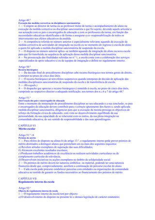 Artigo 49.º
Execução das medidas correctivas ou disciplinares sancionatórias
1 — Compete ao director de turma ou ao professor titular de turma o acompanhamento do aluno na
execução da medida correctiva ou disciplinar sancionatória a que foi sujeito, devendo aquele articular a
sua actuação com os pais e encarregados de educação e com os professores da turma, em função das
necessidades educativas identificadas e de forma a assegurar a co -responsabilização de todos os
intervenientes nos efeitos educativos da medida.
2 — A competência referida no número anterior é especialmente relevante aquando da execução da
medida correctiva de actividades de integração na escola ou no momento do regresso à escola do aluno
a quem foi aplicada a medida disciplinar sancionatória de suspensão da escola.
3 — O disposto no número anterior aplica -se também aquando da integração do aluno na nova escola
para que foi transferido na sequência da aplicação dessa medida disciplinar sancionatória.
4 — Na prossecução das finalidades referidas no n.º 1, a escola conta com a colaboração dos serviços
especializados de apoio educativo e ou de equipas de integração a definir no regulamento interno.

Artigo 50.º
Recurso hierárquico
1 — Da decisão final do procedimento disciplinar cabe recurso hierárquico nos termos gerais de direito,
a interpor no prazo de cinco dias úteis.
2 — O recurso hierárquico só tem efeitos suspensivos quando interposto de decisão de aplicação das
medidas disciplinares sancionatórias de suspensão da escola e de transferência de escola.
3 — (Revogado.)
4 — O despacho que apreciar o recurso hierárquico é remetido à escola, no prazo de cinco dias úteis,
cumprindo ao respectivo director a adequada notificação, nos termos dos n.os 6 e 7 do artigo 48.º

Artigo 51.º
Intervenção dos pais e encarregados de educação
Entre o momento da instauração do procedimento disciplinar ao seu educando e a sua conclusão, os pais
e encarregados de educação devem contribuir para o correcto apuramento dos factos e, sendo aplicada
medida disciplinar sancionatória, diligenciar para que a execução da mesma prossiga os objectivos de
reforço da formação cívica do educando, com vista ao desenvolvimento equilibrado da sua
personalidade, da sua capacidade de se relacionar com os outros, da sua plena integração na
comunidade educativa, do seu sentido de responsabilidade e das suas aprendizagens.

CAPÍTULO VI
Mérito escolar

Artigo 51.º -A
Prémios de mérito
1 — Para efeitos do disposto na alínea h) do artigo 13.º, o regulamento interno pode prever prémios de
mérito destinados a distinguir alunos que preencham um ou mais dos seguintes requisitos:
a) Revelem atitudes exemplares de superação das suas dificuldades;
b) Alcancem excelentes resultados escolares;
c) Produzam trabalhos académicos de excelência ou realizem actividades curriculares ou de
complemento curricular de relevância;
d) Desenvolvam iniciativas ou acções exemplares no âmbito da solidariedade social.
2 — Os prémios de mérito devem ter natureza simbólica ou material, podendo ter uma natureza
financeira desde que, comprovadamente, auxiliem a continuação do percurso escolar do aluno.
3 — Cada escola pode procurar estabelecer parcerias com entidades ou organizações da comunidade
educativa no sentido de garantir os fundos necessários ao financiamento dos prémios de mérito.

CAPÍTULO VII
Regulamento interno da escola

Artigo 52.º
Objecto do regulamento interno da escola
1 — O regulamento interno da escola tem por objecto:
a) O desenvolvimento do disposto na presente lei e demais legislação de carácter estatutário;
 