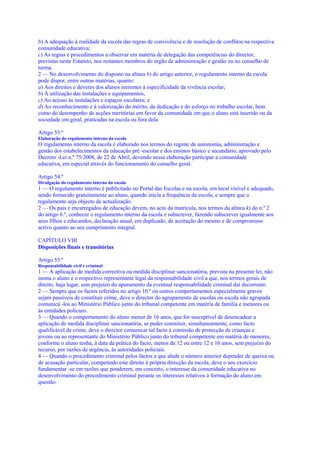 b) A adequação à realidade da escola das regras de convivência e de resolução de conflitos na respectiva
comunidade educativa;
c) As regras e procedimentos a observar em matéria de delegação das competências do director,
previstas neste Estatuto, nos restantes membros do órgão de administração e gestão ou no conselho de
turma.
2 — No desenvolvimento do disposto na alínea b) do artigo anterior, o regulamento interno da escola
pode dispor, entre outras matérias, quanto:
a) Aos direitos e deveres dos alunos inerentes à especificidade da vivência escolar;
b) À utilização das instalações e equipamentos;
c) Ao acesso às instalações e espaços escolares; e
d) Ao reconhecimento e à valorização do mérito, da dedicação e do esforço no trabalho escolar, bem
como do desempenho de acções meritórias em favor da comunidade em que o aluno está inserido ou da
sociedade em geral, praticadas na escola ou fora dela.

Artigo 53.º
Elaboração do regulamento interno da escola
O regulamento interno da escola é elaborado nos termos do regime de autonomia, administração e
gestão dos estabelecimentos da educação pré -escolar e dos ensinos básico e secundário, aprovado pelo
Decreto -Lei n.º 75/2008, de 22 de Abril, devendo nessa elaboração participar a comunidade
educativa, em especial através do funcionamento do conselho geral.

Artigo 54.º
Divulgação do regulamento interno da escola
1 — O regulamento interno é publicitado no Portal das Escolas e na escola, em local visível e adequado,
sendo fornecido gratuitamente ao aluno, quando inicia a frequência da escola, e sempre que o
regulamento seja objecto de actualização.
2 — Os pais e encarregados de educação devem, no acto da matrícula, nos termos da alínea k) do n.º 2
do artigo 6.º, conhecer o regulamento interno da escola e subscrever, fazendo subscrever igualmente aos
seus filhos e educandos, declaração anual, em duplicado, de aceitação do mesmo e de compromisso
activo quanto ao seu cumprimento integral.

CAPÍTULO VIII
Disposições finais e transitórias

Artigo 55.º
Responsabilidade civil e criminal
1 — A aplicação de medida correctiva ou medida disciplinar sancionatória, prevista na presente lei, não
isenta o aluno e o respectivo representante legal da responsabilidade civil a que, nos termos gerais de
direito, haja lugar, sem prejuízo do apuramento da eventual responsabilidade criminal daí decorrente.
2 — Sempre que os factos referidos no artigo 10.º ou outros comportamentos especialmente graves
sejam passíveis de constituir crime, deve o director do agrupamento de escolas ou escola não agrupada
comunicá -los ao Ministério Público junto do tribunal competente em matéria de família e menores ou
às entidades policiais.
3 — Quando o comportamento do aluno menor de 16 anos, que for susceptível de desencadear a
aplicação de medida disciplinar sancionatória, se puder constituir, simultaneamente, como facto
qualificável de crime, deve o director comunicar tal facto à comissão de protecção de crianças e
jovens ou ao representante do Ministério Público junto do tribunal competente em matéria de menores,
conforme o aluno tenha, à data da prática do facto, menos de 12 ou entre 12 e 16 anos, sem prejuízo do
recurso, por razões de urgência, às autoridades policiais.
4 — Quando o procedimento criminal pelos factos a que alude o número anterior depender de queixa ou
de acusação particular, competindo este direito à própria direcção da escola, deve o seu exercício
fundamentar -se em razões que ponderem, em concreto, o interesse da comunidade educativa no
desenvolvimento do procedimento criminal perante os interesses relativos à formação do aluno em
questão.
 